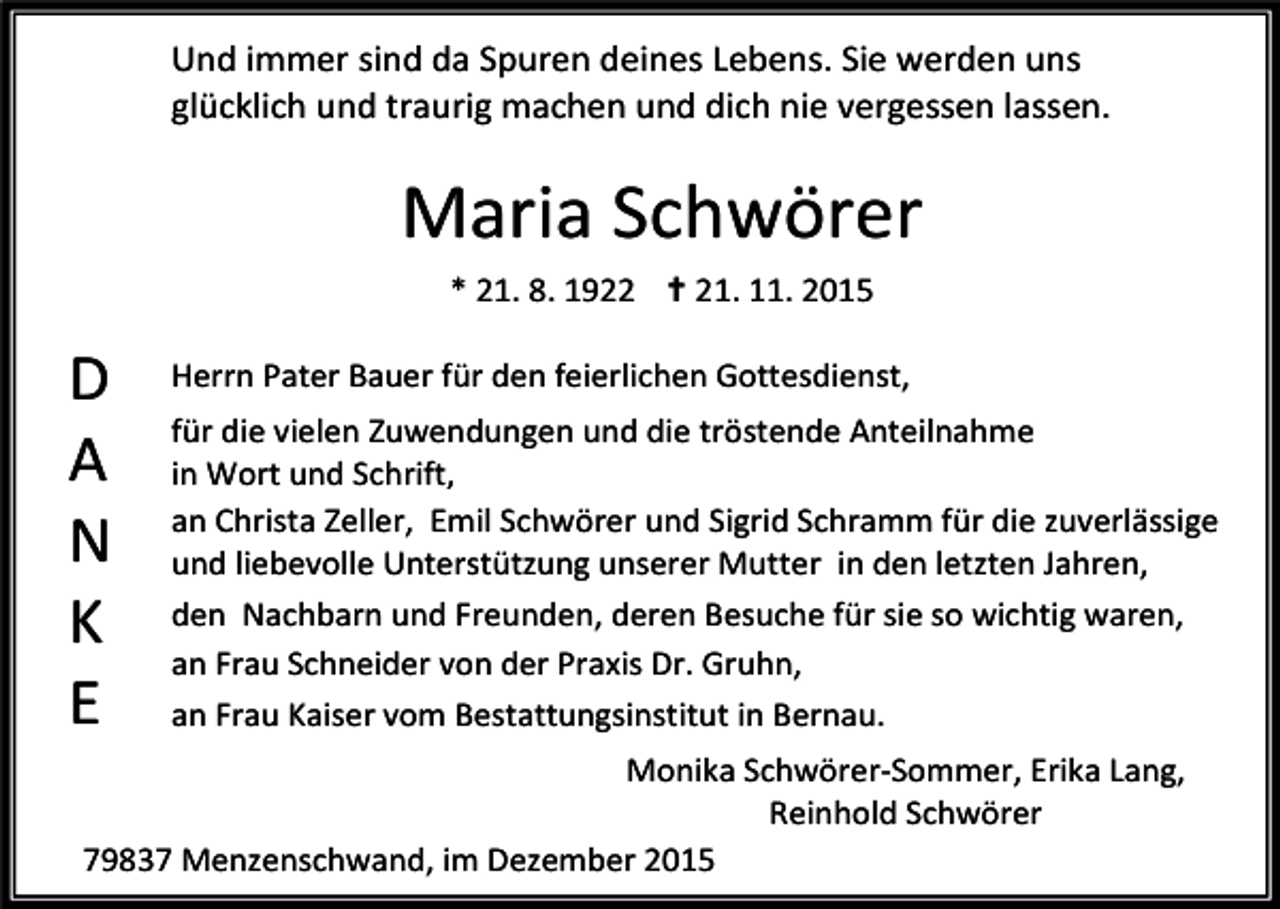 <p>Und immer sind da Spuren deines Lebens. Sie werden uns<br />glücklich und traurig machen und dich nie vergessen lassen.</p><p>Maria Schwörer<br />* 21. 8. 1922 ✝ 21. 11. 2015</p><p>D<br />A<br />N<br />K<br />E</p><p>Herrn Pater Bauer für den feierlichen Gottesdienst,<br />für die vielen Zuwendungen und die tröstende Anteilnahme<br />in Wort und Schrift,<br />an Christa Zeller, Emil Schwörer und Sigrid Schramm für die zuverlässige<br />und liebevolle Unterstützung unserer Mutter in den letzten Jahren,<br />den Nachbarn und Freunden, deren Besuche für sie so wichtig waren,<br />an Frau Schneider von der Praxis Dr. Gruhn,<br />an Frau Kaiser vom Bestattungsinstitut in Bernau.</p><p>Monika Schwörer-Sommer, Erika Lang,<br />Reinhold Schwörer<br />79837 Menzenschwand, im Dezember 2015</p>