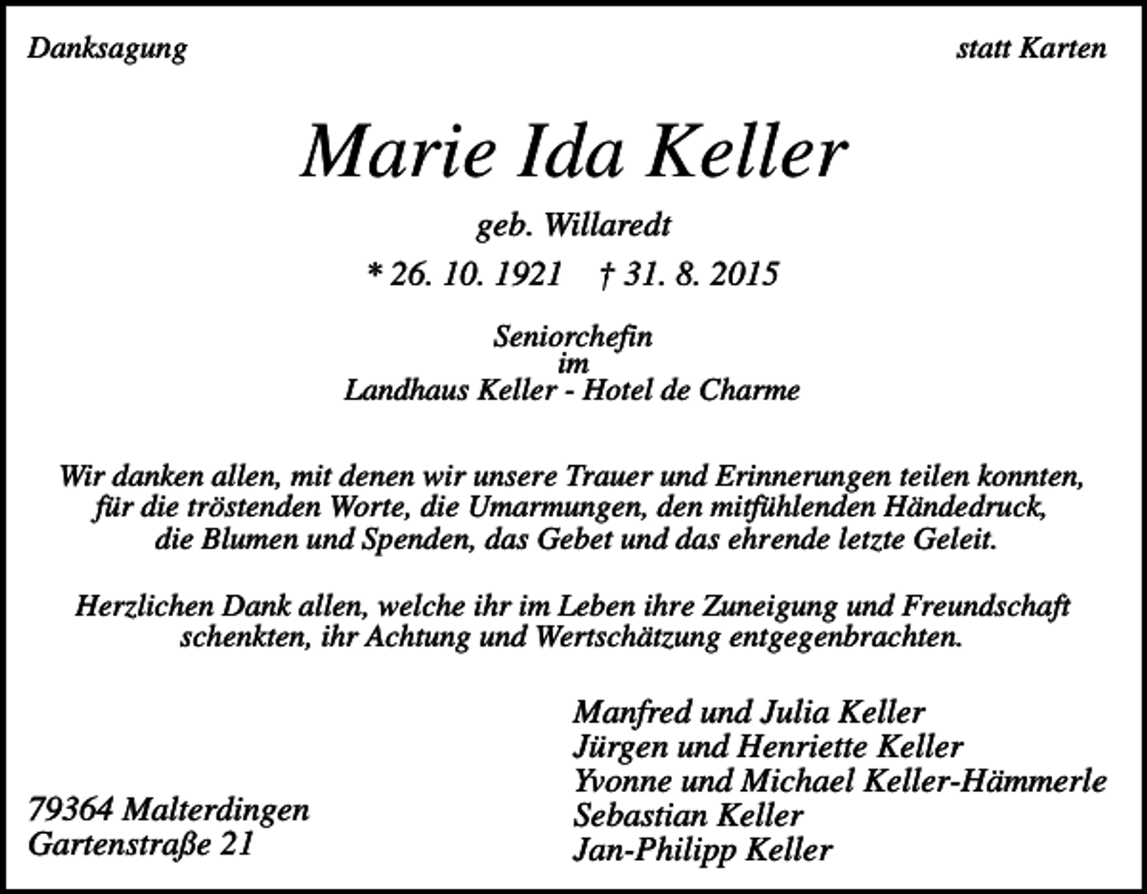 <p>Danksagung</p><p>statt Karten</p><p>Marie Ida Keller<br />geb. Willaredt<br />* 26. 10. 1921 † 31. 8. 2015<br />Seniorchefin<br />im<br />Landhaus Keller - Hotel de Charme<br />Wir danken allen, mit denen wir unsere Trauer und Erinnerungen teilen konnten,<br />für die tröstenden Worte, die Umarmungen, den mitfühlenden Händedruck,<br />die Blumen und Spenden, das Gebet und das ehrende letzte Geleit.<br />Herzlichen Dank allen, welche ihr im Leben ihre Zuneigung und Freundschaft<br />schenkten, ihr Achtung und Wertschätzung entgegenbrachten.</p><p>79364 Malterdingen<br />Gartenstraße 21</p><p>Manfred und Julia Keller<br />Jürgen und Henriette Keller<br />Yvonne und Michael Keller-Hämmerle<br />Sebastian Keller<br />Jan-Philipp Keller</p>