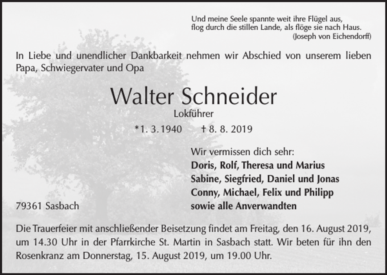 <p>Und meine Seele spannte weit ihre Flügel aus,<br />flog durch die stillen Lande, als flöge sie nach Haus.</p><p>(Joseph von Eichendorff)</p><p>In Liebe und unendlicher Dankbarkeit nehmen wir Abschied von unserem lieben<br />Papa, Schwiegervater und Opa</p><p>Walter Schneider<br />Lokführer</p><p>* 1. 3. 1940 † 8. 8. 2019</p><p>79361 Sasbach</p><p>Wir vermissen dich sehr:<br />Doris, Rolf, Theresa und Marius<br />Sabine, Siegfried, Daniel und Jonas<br />Conny, Michael, Felix und Philipp<br />sowie alle Anverwandten</p><p>Die Trauerfeier mit anschließender Beisetzung findet am Freitag, den 16. August 2019,<br />um 14.30 Uhr in der Pfarrkirche St. Martin in Sasbach statt. Wir beten für ihn den<br />Rosenkranz am Donnerstag, 15. August 2019, um 19.00 Uhr.</p>