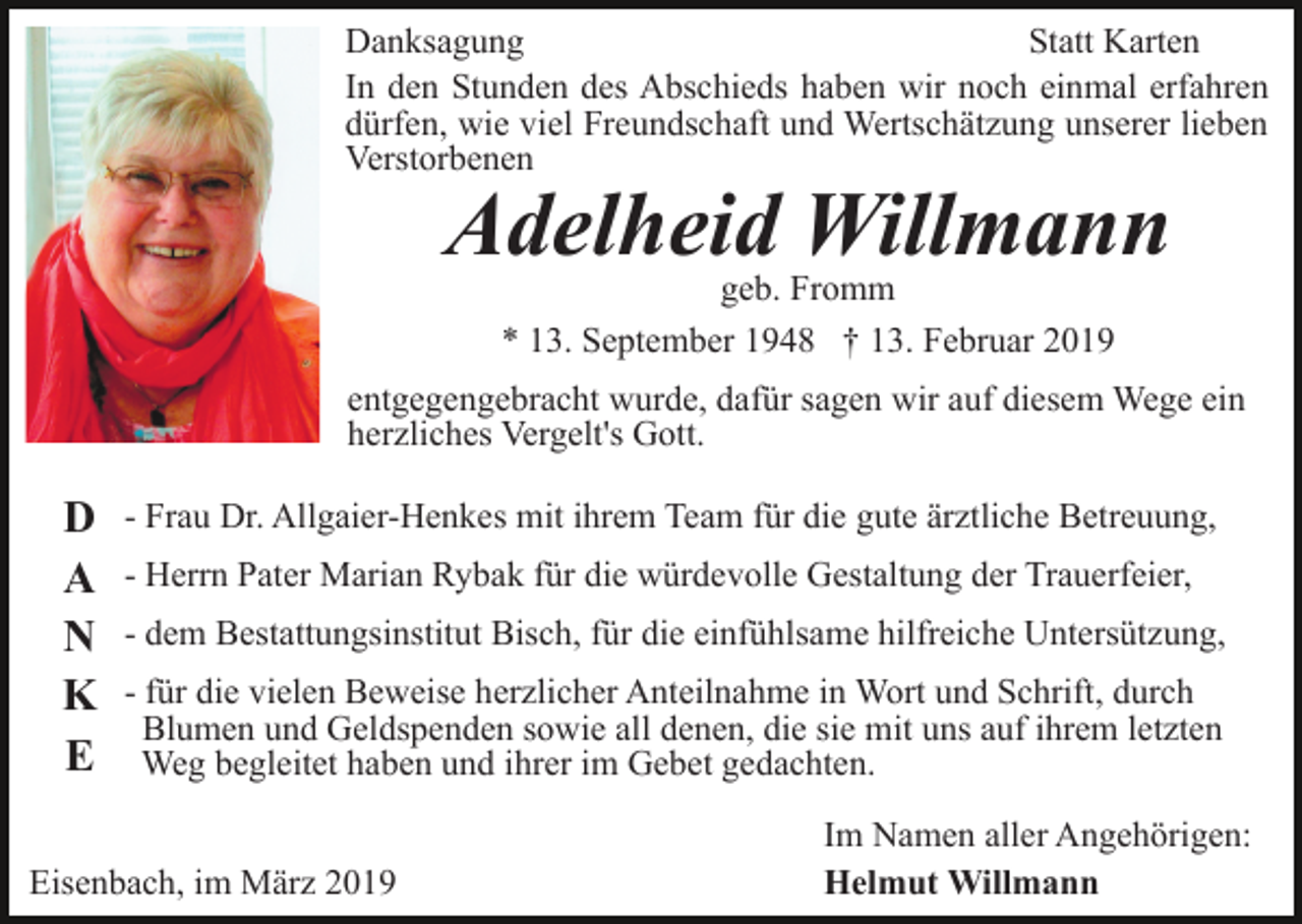 <p>Danksagung<br />Statt Karten<br />In den Stunden des Abschieds haben wir noch einmal erfahren<br />dürfen, wie viel Freundschaft und Wertschätzung unserer lieben<br />Verstorbenen</p><p>Adelheid Willmann<br />geb. Fromm<br />* 13. September 1948 † 13. Februar 2019</p><p>entgegengebracht wurde, dafür sagen wir auf diesem Wege ein<br />herzliches Vergelt's Gott.</p><p>D<br />A<br />N<br />K<br />E</p><p>- Frau Dr. Allgaier-Henkes mit ihrem Team für die gute ärztliche Betreuung,<br />- Herrn Pater Marian Rybak für die würdevolle Gestaltung der Trauerfeier,<br />- dem Bestattungsinstitut Bisch, für die einfühlsame hilfreiche Untersützung,<br />- für die vielen Beweise herzlicher Anteilnahme in Wort und Schrift, durch<br />Blumen und Geldspenden sowie all denen, die sie mit uns auf ihrem letzten<br />Weg begleitet haben und ihrer im Gebet gedachten.</p><p>Eisenbach, im März 2019</p><p>Im Namen aller Angehörigen:<br />Helmut Willmann</p>