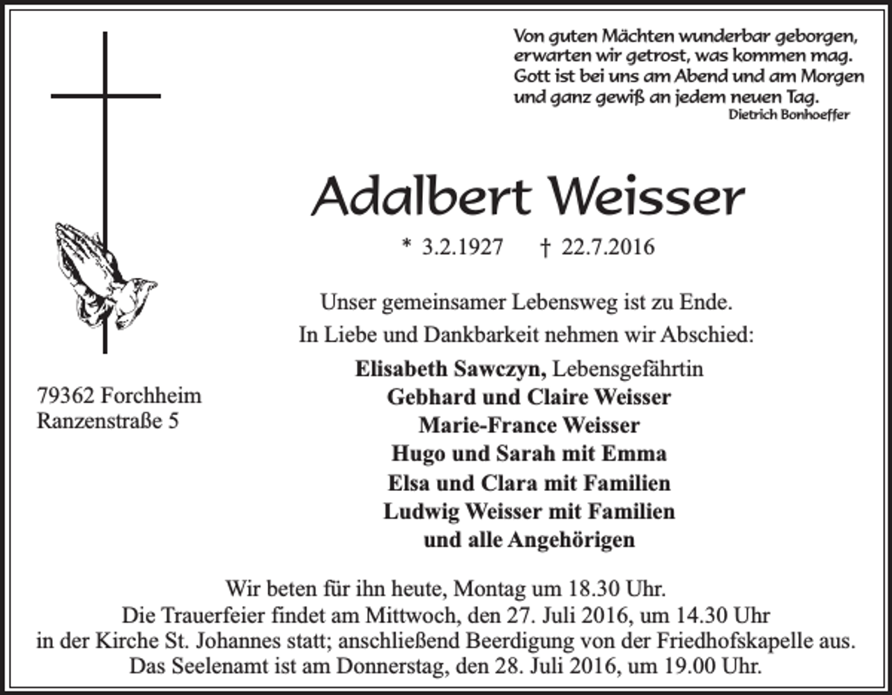 <p>Von guten Mächten wunderbar geborgen,<br />erwarten wir getrost, was kommen mag.<br />Gott ist bei uns am Abend und am Morgen<br />und ganz gewiß an jedem neuen Tag.<br />Dietrich Bonhoeffer</p><p>Adalbert Weisser<br />* 3.2.1929362 Forchheim<br />Ranzenstraße 5</p><p>† 22.7.2016</p><p>Unser gemeinsamer Lebensweg ist zu Ende.<br />In Liebe und Dankbarkeit nehmen wir Abschied:<br />Elisabeth Sawczyn, Lebensgefährtin<br />Gebhard und Claire Weisser<br />Marie-France Weisser<br />Hugo und Sarah mit Emma<br />Elsa und Clara mit Familien<br />Ludwig Weisser mit Familien<br />und alle Angehörigen</p><p>Wir beten für ihn heute, Montag um 18.30 Uhr.<br />Die Trauerfeier findet am Mittwoch, den 27. Juli 2016, um 14.30 Uhr<br />in der Kirche St. Johannes statt; anschließend Beerdigung von der Friedhofskapelle aus.<br />Das Seelenamt ist am Donnerstag, den 28. Juli 2016, um 19.00 Uhr.</p>