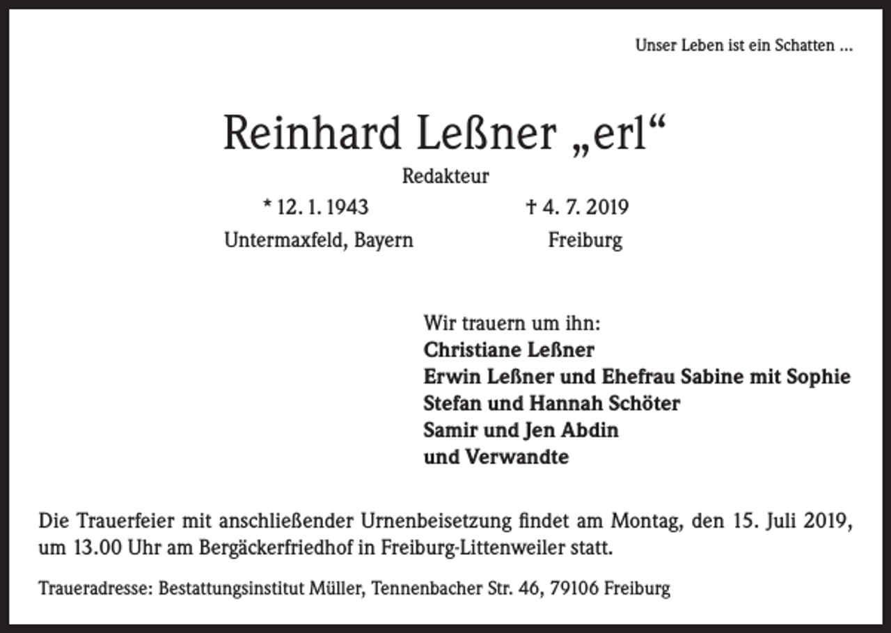 <p>Unser Leben ist ein Schatten …</p><p>Reinhard Leßner „erl“<br />Redakteur<br />* 12. 1. 1943<br />Untermaxfeld, Bayern</p><p>† 4. 7. 2019<br />Freiburg</p><p>Wir trauern um ihn:<br />Christiane Leßner<br />Erwin Leßner und Ehefrau Sabine mit Sophie<br />Stefan und Hannah Schöter<br />Samir und Jen Abdin<br />und Verwandte<br />Die Trauerfeier mit anschließender Urnenbeisetzung findet am Montag, den 15. Juli 2019,<br />um 13.00 Uhr am Bergäckerfriedhof in Freiburg-Littenweiler statt.<br />Traueradresse: Bestattungsinstitut Müller, Tennenbacher Str. 46, 79106 Freiburg</p>