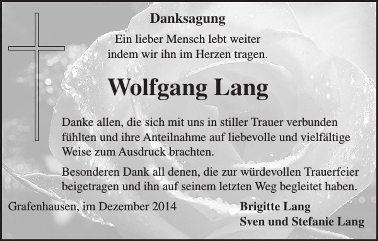 <p>Danksagung<br />Ein lieber Mensch lebt weiter<br />indem wir ihn im Herzen tragen.</p><p>Wolfgang Lang<br />Danke allen, die sich mit uns in stiller Trauer verbunden<br />fühlten und ihre Anteilnahme auf liebevolle und vielfältige<br />Weise zum Ausdruck brachten.<br />Besonderen Dank all denen, die zur würdevollen Trauerfeier<br />beigetragen und ihn auf seinem letzten Weg begleitet haben.<br />Grafenhausen, im Dezember 2014</p><p>Brigitte Lang<br />Sven und Stefanie Lang</p>