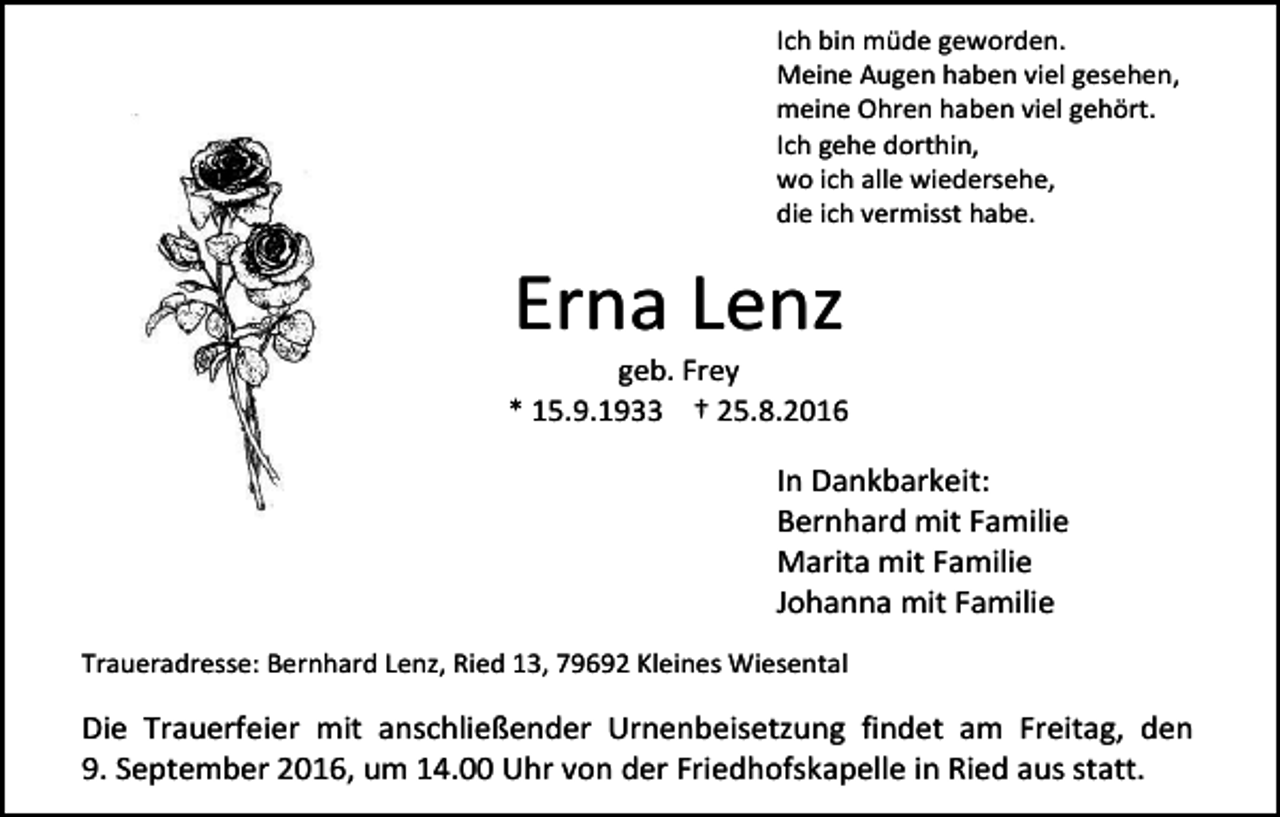 <p>Ich bin müde geworden.<br />Meine Augen haben viel gesehen,<br />meine Ohren haben viel gehört.<br />Ich gehe dorthin,<br />wo ich alle wiedersehe,<br />die ich vermisst habe.</p><p>Erna Lenz<br />geb. Frey<br />* 15.9.1933 † 25.8.2016</p><p>In Dankbarkeit:<br />Bernhard mit Familie<br />Marita mit Familie<br />Johanna mit Familie<br />Traueradresse: Bernhard Lenz, Ried 13, 79692 Kleines Wiesental</p><p>Die Trauerfeier mit anschließender Urnenbeisetzung findet am Freitag, den<br />9. September 2016, um 14.00 Uhr von der Friedhofskapelle in Ried aus statt.</p>
