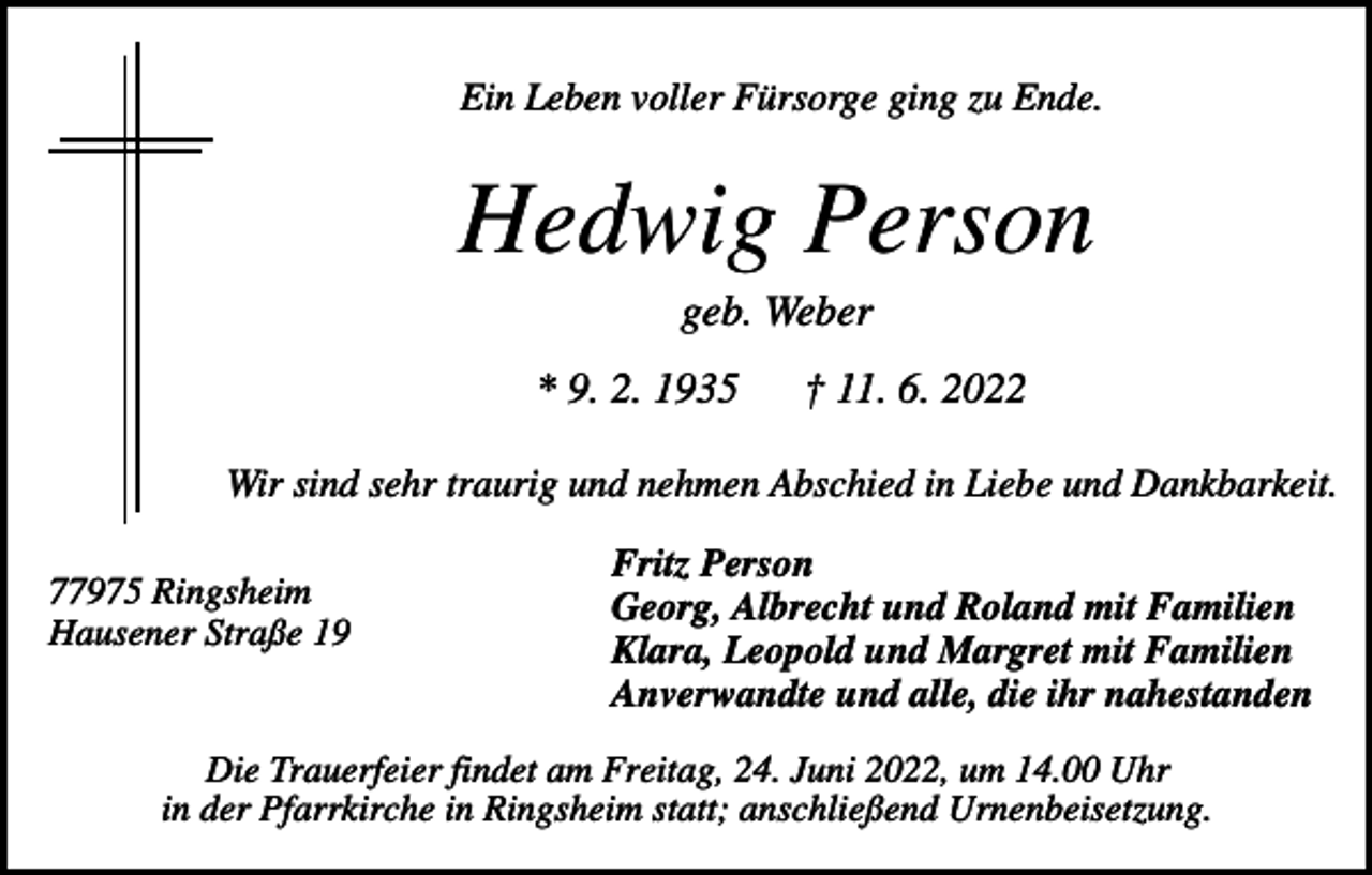 <p>Ein Leben voller Fürsorge ging zu Ende.</p><p>Hedwig Person<br />geb. Weber<br />* 9. 2. 1935</p><p>† 11. 6. 2022</p><p>Wir sind sehr traurig und nehmen Abschied in Liebe und Dankbarkeit.<br />77975 Ringsheim<br />Hausener Straße 19</p><p>Fritz Person<br />Georg, Albrecht und Roland mit Familien<br />Klara, Leopold und Margret mit Familien<br />Anverwandte und alle, die ihr nahestanden</p><p>Die Trauerfeier findet am Freitag, 24. Juni 2022, um 14.00 Uhr<br />in der Pfarrkirche in Ringsheim statt; anschließend Urnenbeisetzung.</p>
