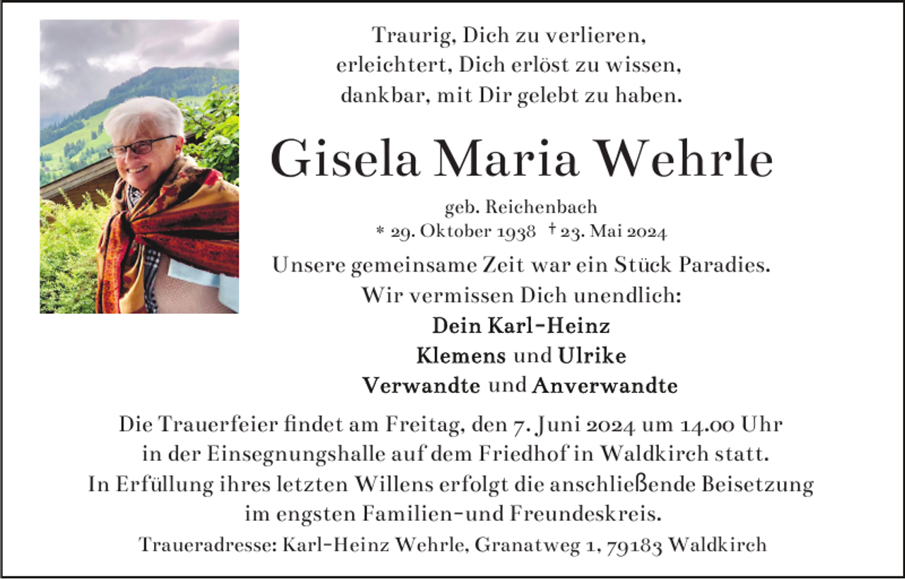 <p>Traurig, Dich zu verlieren,<br />erleichtert, Dich erlöst zu wissen,<br />dankbar, mit Dir gelebt zu haben.</p>
<p>Gisela Maria Wehrle<br />geb. Reichenbach<br />* 29. Oktober 1938 † 23. Mai 2024</p>
<p>Unsere gemeinsame Zeit war ein Stück Paradies.<br />Wir vermissen Dich unendlich:<br /><span>Dein Karl-Heinz<br /></span><span>Klemens und Ulrike<br /></span><span>Verwandte und Anverwandte</span></p>
<p>Die Trauerfeier ﬁndet am Freitag, den 7. Juni 2024 um 14.00 Uhr<br />in der Einsegnungshalle auf dem Friedhof in Waldkirch statt.<br />In Erfüllung ihres letzten Willens erfolgt die anschließende Beisetzung<br />im engsten Familien-und Freundeskreis.<br />Traueradresse: Karl-Heinz Wehrle, Granatweg 1, 79183 Waldkirch</p>