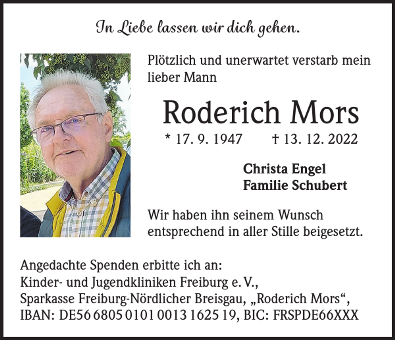 <p>In Liebe lassen wir dich gehen.<br />Plötzlich und unerwartet verstarb mein<br />lieber Mann</p><p>Roderich Mors<br />* 17. 9. 1947 † 13. 12. 2022<br />Christa Engel<br />Familie Schubert<br />Wir haben ihn seinem Wunsch<br />entsprechend in aller Stille beigesetzt.<br />Angedachte Spenden erbitte ich an:<br />Kinder- und Jugendkliniken Freiburg e. V.,<br />Sparkasse Freiburg-Nördlicher Breisgau, „Roderich Mors“,<br />IBAN: DE5805 0101 0013 1625 19, BIC: FRSPDE66XXX</p>