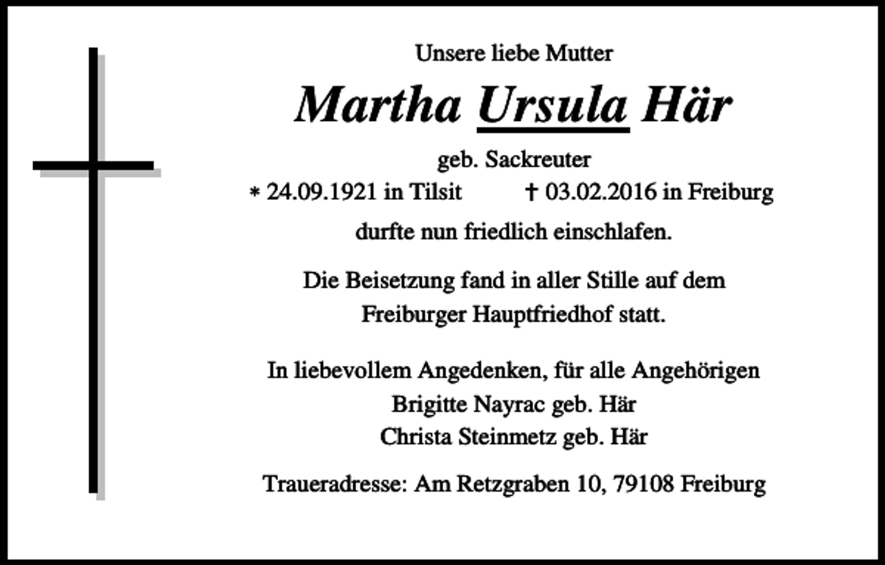 <p>Unsere liebe Mutter</p><p>Martha Ursula Här<br />geb. Sackreuter<br />24.09.1921 in Tilsit<br />03.02.2016 in Freiburg<br />durfte nun friedlich einschlafen.<br />Die Beisetzung fand in aller Stille auf dem<br />Freiburger Hauptfriedhof statt.<br />In liebevollem Angedenken, für alle Angehörigen<br />Brigitte Nayrac geb. Här<br />Christa Steinmetz geb. Här<br />Traueradresse: Am Retzgraben 10, 79108 Freiburg</p>