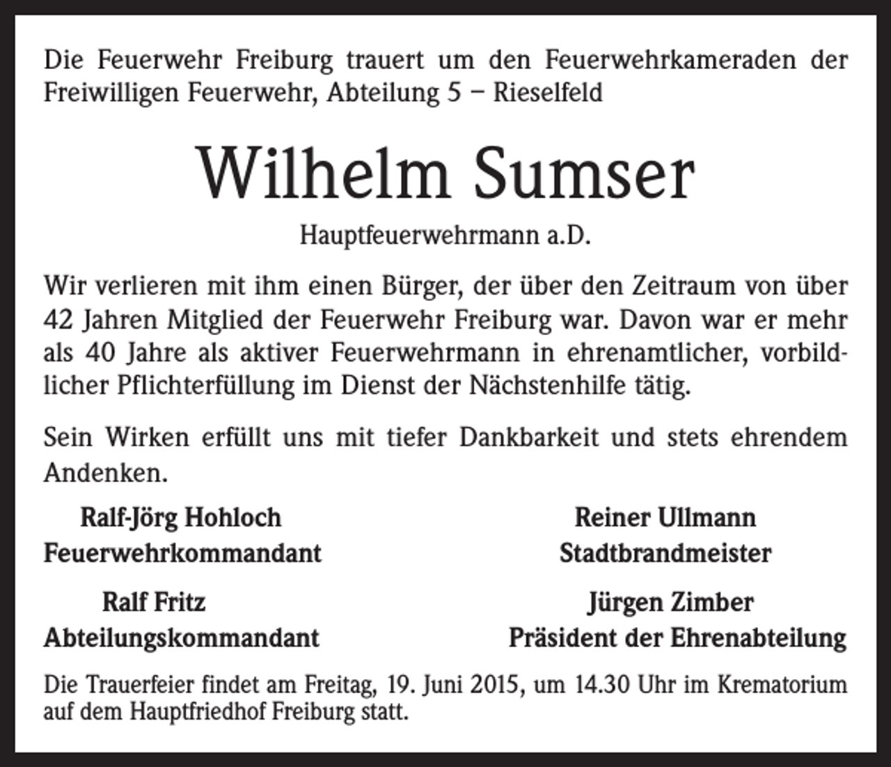 <p>Die Feuerwehr Freiburg trauert um den Feuerwehrkameraden der<br />Freiwilligen Feuerwehr, Abteilung 5 – Rieselfeld</p><p>Wilhelm Sumser<br />Hauptfeuerwehrmann a.D.</p><p>Wir verlieren mit ihm einen Bürger, der über den Zeitraum von über<br />42 Jahren Mitglied der Feuerwehr Freiburg war. Davon war er mehr<br />als 40 Jahre als aktiver Feuerwehrmann in ehrenamtlicher, vorbildlicher Pflichterfüllung im Dienst der Nächstenhilfe tätig.<br />Sein Wirken erfüllt uns mit tiefer Dankbarkeit und stets ehrendem<br />Andenken.<br />Ralf-Jörg Hohloch<br />Feuerwehrkommandant<br />Ralf Fritz<br />Abteilungskommandant</p><p>Reiner Ullmann<br />Stadtbrandmeister<br />Jürgen Zimber<br />Präsident der Ehrenabteilung</p><p>Die Trauerfeier findet am Freitag, 19. Juni 2015, um 14.30 Uhr im Krematorium<br />auf dem Hauptfriedhof Freiburg statt.</p>