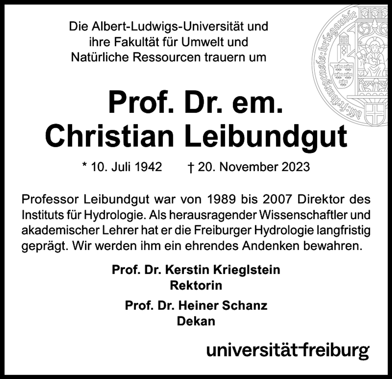 <p>Die Albert-Ludwigs-Universität und<br />ihre Fakultät für Umwelt und<br />Natürliche Ressourcen trauern um</p><p>Prof. Dr. em.<br />Christian Leibundgut<br />* 10. Juli 1942 † 20. November 2023</p><p>Professor Leibundgut war von 1989 bis 2007 Direktor des<br />Instituts für Hydrologie. Als herausragender Wissenschaftler und<br />akademischer Lehrer hat er die Freiburger Hydrologie langfristig<br />geprägt. Wir werden ihm ein ehrendes Andenken bewahren.<br />Prof. Dr. Kerstin Krieglstein<br />Rektorin<br />Prof. Dr. Heiner Schanz<br />Dekan</p>