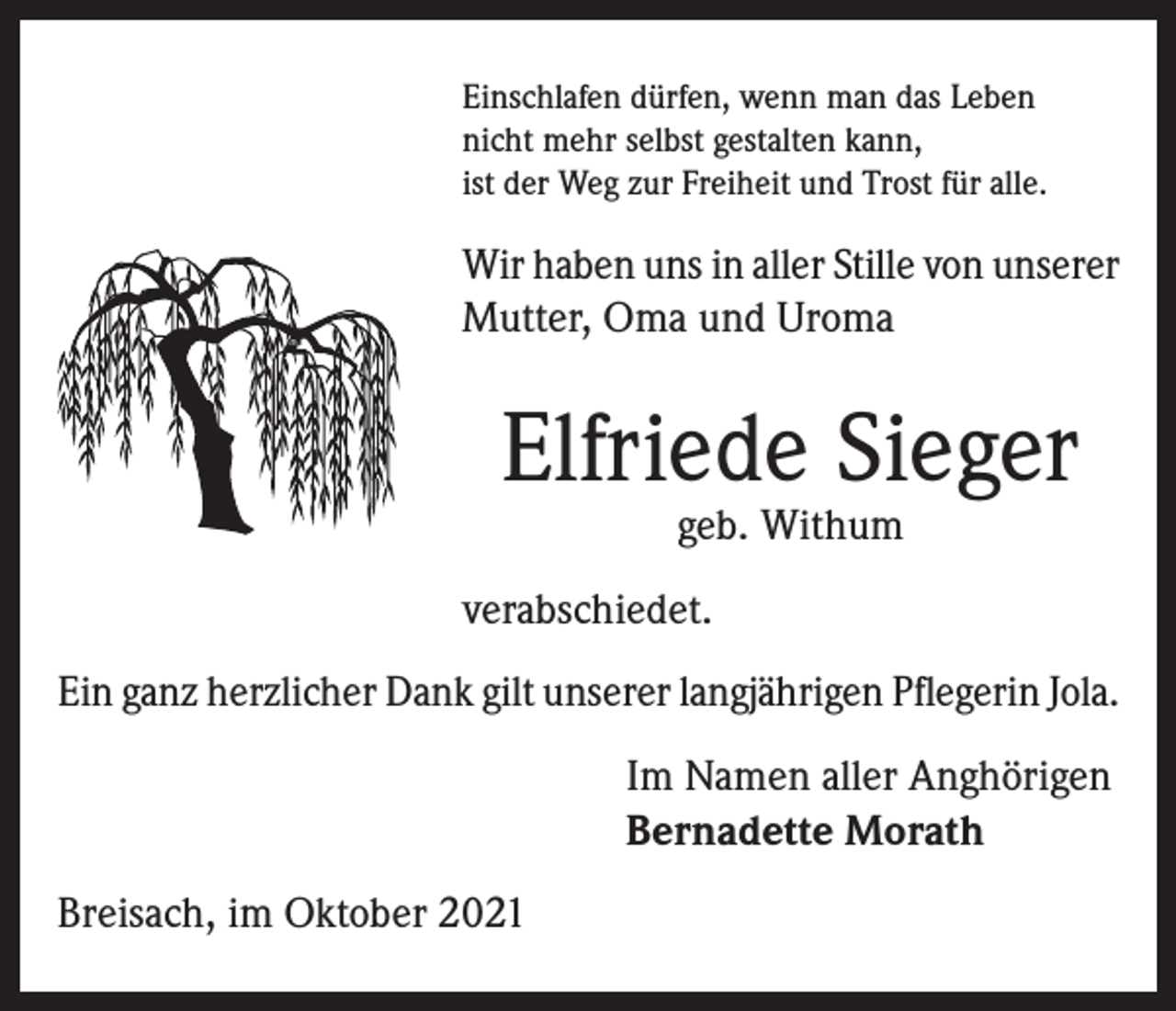 <p>Einschlafen dürfen, wenn man das Leben<br />nicht mehr selbst gestalten kann,<br />ist der Weg zur Freiheit und Trost für alle.</p><p>Wir haben uns in aller Stille von unserer<br />Mutter, Oma und Uroma</p><p>Elfriede Sieger<br />geb. Withum</p><p>verabschiedet.<br />Ein ganz herzlicher Dank gilt unserer langjährigen Pflegerin Jola.<br />Im Namen aller Anghörigen<br />Bernadette Morath<br />Breisach, im Oktober 2021</p>