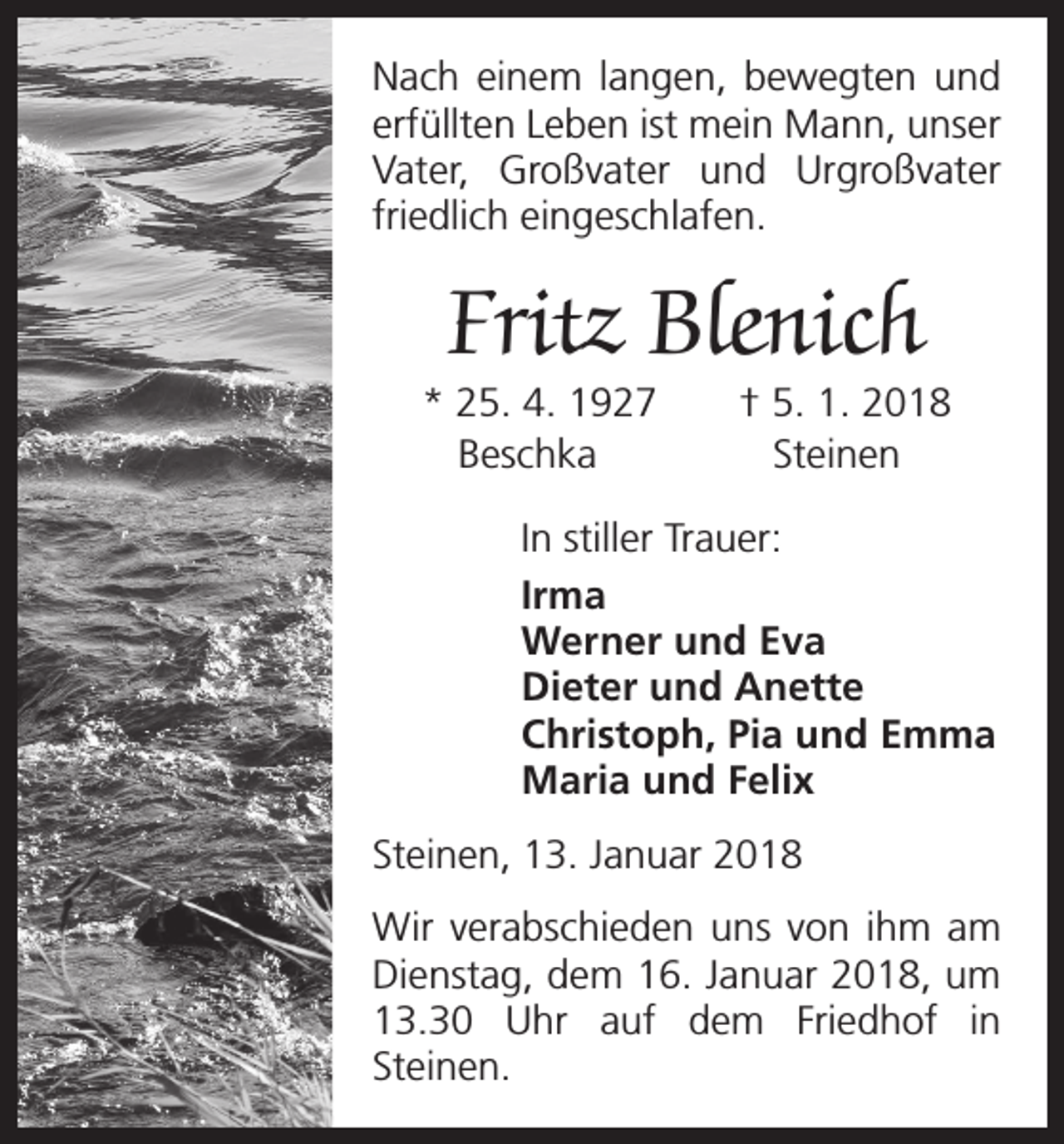 <p>Nach einem langen, bewegten und<br />erfüllten Leben ist mein Mann, unser<br />Vater, Großvater und Urgroßvater<br />friedlich eingeschlafen.</p><p>Fritz Blenich</p><p>* 25. 4. 1927 † 5. 1. 2018<br />Beschka<br />Steinen<br />In stiller Trauer:<br />Irma<br />Werner und Eva<br />Dieter und Anette<br />Christoph, Pia und Emma<br />Maria und Felix<br />Steinen, 13. Januar 2018<br />Wir verabschieden uns von ihm am<br />Dienstag, dem 16. Januar 2018, um<br />13.30 Uhr auf dem Friedhof in<br />­Steinen.</p>