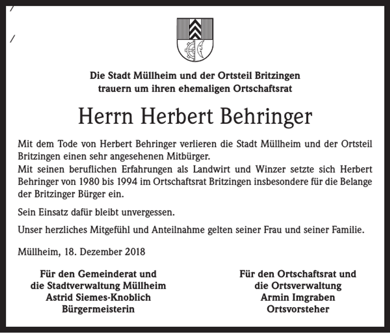 <p>/<br />/</p><p>Die Stadt Müllheim und der Ortsteil Britzingen<br />trauern um ihren ehemaligen Ortschaftsrat</p><p>Herrn Herbert Behringer<br />Mit dem Tode von Herbert Behringer verlieren die Stadt Müllheim und der Ortsteil<br />Britzingen einen sehr angesehenen Mitbürger.<br />Mit seinen beruflichen Erfahrungen als Landwirt und Winzer setzte sich Herbert<br />Behringer von 1980 bis 1994 im Ortschaftsrat Britzingen insbesondere für die Belange<br />der Britzinger Bürger ein.<br />Sein Einsatz dafür bleibt unvergessen.<br />Unser herzliches Mitgefühl und Anteilnahme gelten seiner Frau und seiner Familie.<br />Müllheim, 18. Dezember 2018</p><p>Für den Gemeinderat und<br />die Stadtverwaltung Müllheim</p><p>Astrid Siemes-Knoblich</p><p>Bürgermeisterin</p><p>Für den Ortschaftsrat und<br />die Ortsverwaltung<br />Armin Imgraben<br />Ortsvorsteher</p>