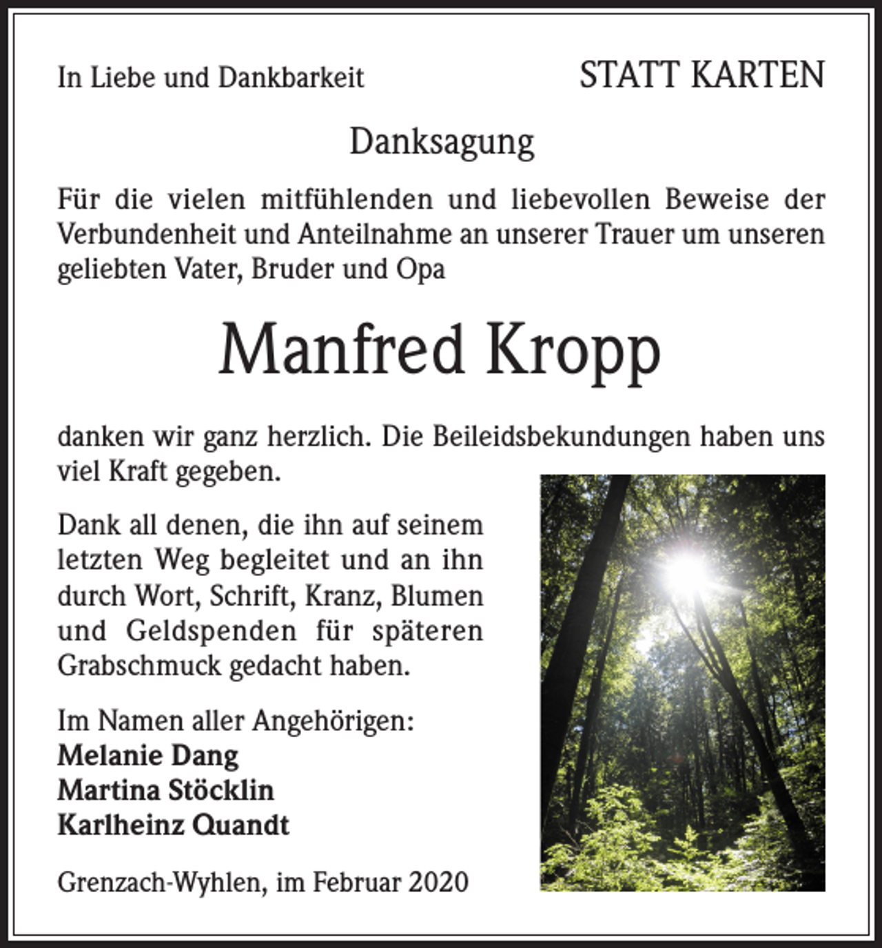 <p>In Liebe und Dankbarkeit</p><p>STATT KARTEN</p><p>Danksagung<br />Für die vielen mitfühlenden und liebevollen Beweise der<br />Verbundenheit und Anteilnahme an unserer Trauer um unseren<br />geliebten Vater, Bruder und Opa</p><p>Manfred Kropp<br />danken wir ganz herzlich. Die Beileidsbekundungen haben uns<br />viel Kraft gegeben.<br />Dank all denen, die ihn auf seinem<br />letzten Weg begleitet und an ihn<br />durch Wort, Schrift, Kranz, Blumen<br />und Geldspenden für späteren<br />Grabschmuck gedacht haben.<br />Im Namen aller Angehörigen:<br />Melanie Dang<br />Martina Stöcklin<br />Karlheinz Quandt<br />Grenzach-Wyhlen, im Februar 2020</p>