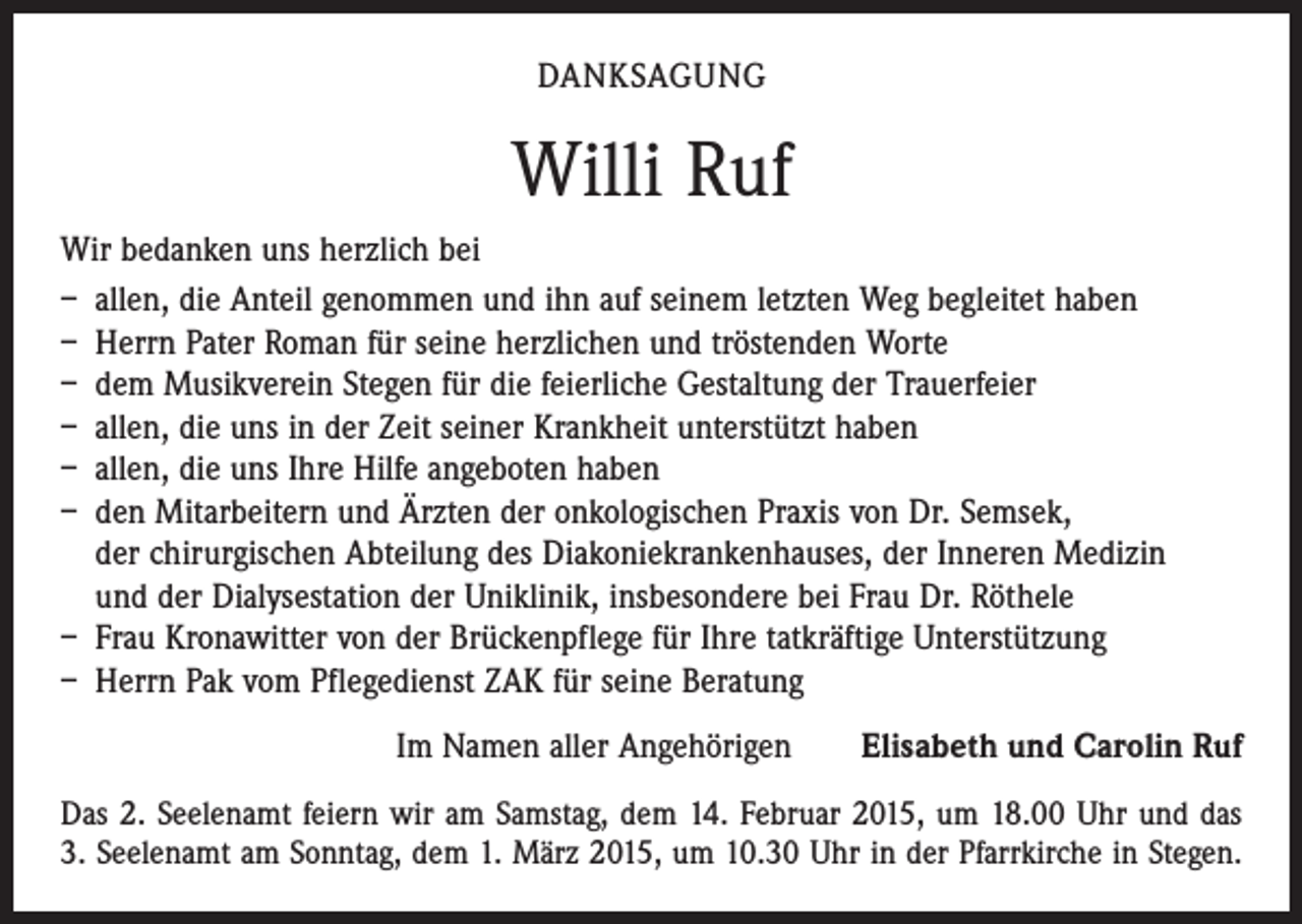 <p>DANKSAGUNG</p><p>Willi Ruf<br />Wir bedanken uns herzlich bei<br />– allen, die Anteil genommen und ihn auf seinem letzten Weg begleitet haben<br />– Herrn Pater Roman für seine herzlichen und tröstenden Worte<br />– dem Musikverein Stegen für die feierliche Gestaltung der Trauerfeier<br />– allen, die uns in der Zeit seiner Krankheit unterstützt haben<br />– allen, die uns Ihre Hilfe angeboten haben<br />– den Mitarbeitern und Ärzten der onkologischen Praxis von Dr. Semsek,<br />der chirurgischen Abteilung des Diakoniekrankenhauses, der Inneren Medizin<br />und der Dialysestation der Uniklinik, insbesondere bei Frau Dr. Röthele<br />– Frau Kronawitter von der Brückenpflege für Ihre tatkräftige Unterstützung<br />– Herrn Pak vom Pflegedienst ZAK für seine Beratung<br />Im Namen aller Angehörigen Elisabeth und Carolin Ruf<br />Das 2. Seelenamt feiern wir am Samstag, dem 14. Februar 2015, um 18.00 Uhr und das<br />3. Seelenamt am Sonntag, dem 1. März 2015, um 10.30 Uhr in der Pfarrkirche in Stegen.</p>