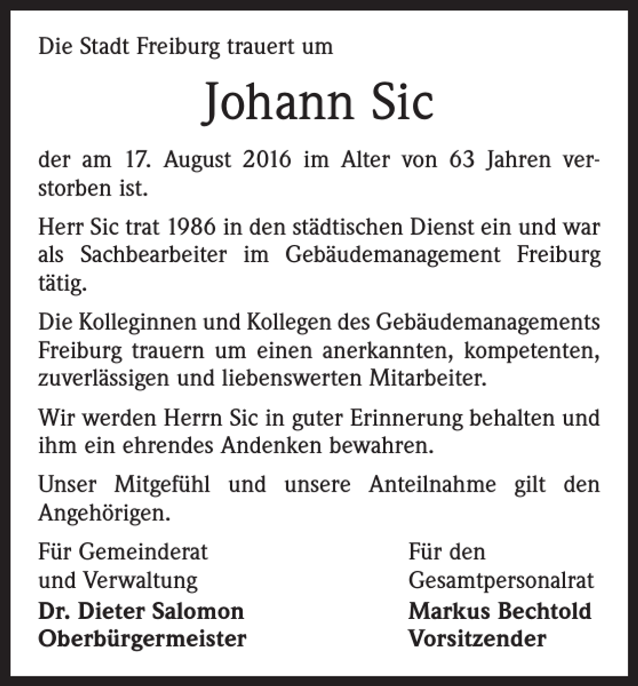 <p>Die Stadt Freiburg trauert um</p><p>Johann Sic<br />der am 17. August 2016 im Alter von 63 Jahren ver­<br />storben ist.<br />Herr Sic trat 1986 in den städtischen Dienst ein und war<br />als Sachbearbeiter im Gebäudemanagement Freiburg<br />tätig.<br />Die Kolleginnen und Kollegen des Gebäudemanagements<br />Freiburg trauern um einen anerkannten, kompetenten,<br />­zuverlässigen und liebenswerten Mitarbeiter.<br />Wir werden Herrn Sic in guter Erinnerung behalten und<br />ihm ein ehrendes Andenken bewahren.<br />Unser Mitgefühl und unsere Anteilnahme gilt den<br />An­gehörigen.<br />Für Gemeinderat<br />und Verwaltung<br />Dr. Dieter Salomon<br />Oberbürgermeister</p><p>Für den<br />Gesamtpersonalrat<br />Markus Bechtold<br />Vorsitzender</p>