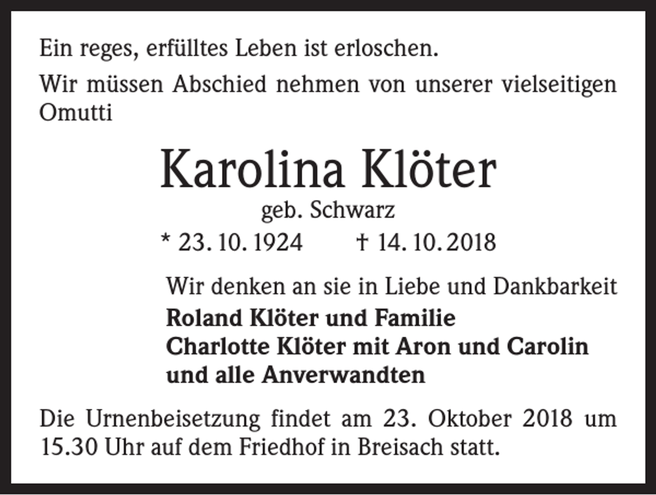 <p>Ein reges, erfülltes Leben ist erloschen.<br />Wir müssen Abschied nehmen von unserer vielseitigen<br />Omutti</p><p>Karolina Klöter</p><p>geb. Schwarz<br />* 23. 10. 1924 † 14. 10. 2018<br />Wir denken an sie in Liebe und Dankbarkeit<br />Roland Klöter und Familie<br />Charlotte Klöter mit Aron und Carolin<br />und alle Anverwandten<br />Die Urnenbeisetzung findet am 23. Oktober 2018 um<br />15.30 Uhr auf dem Friedhof in Breisach statt.</p>