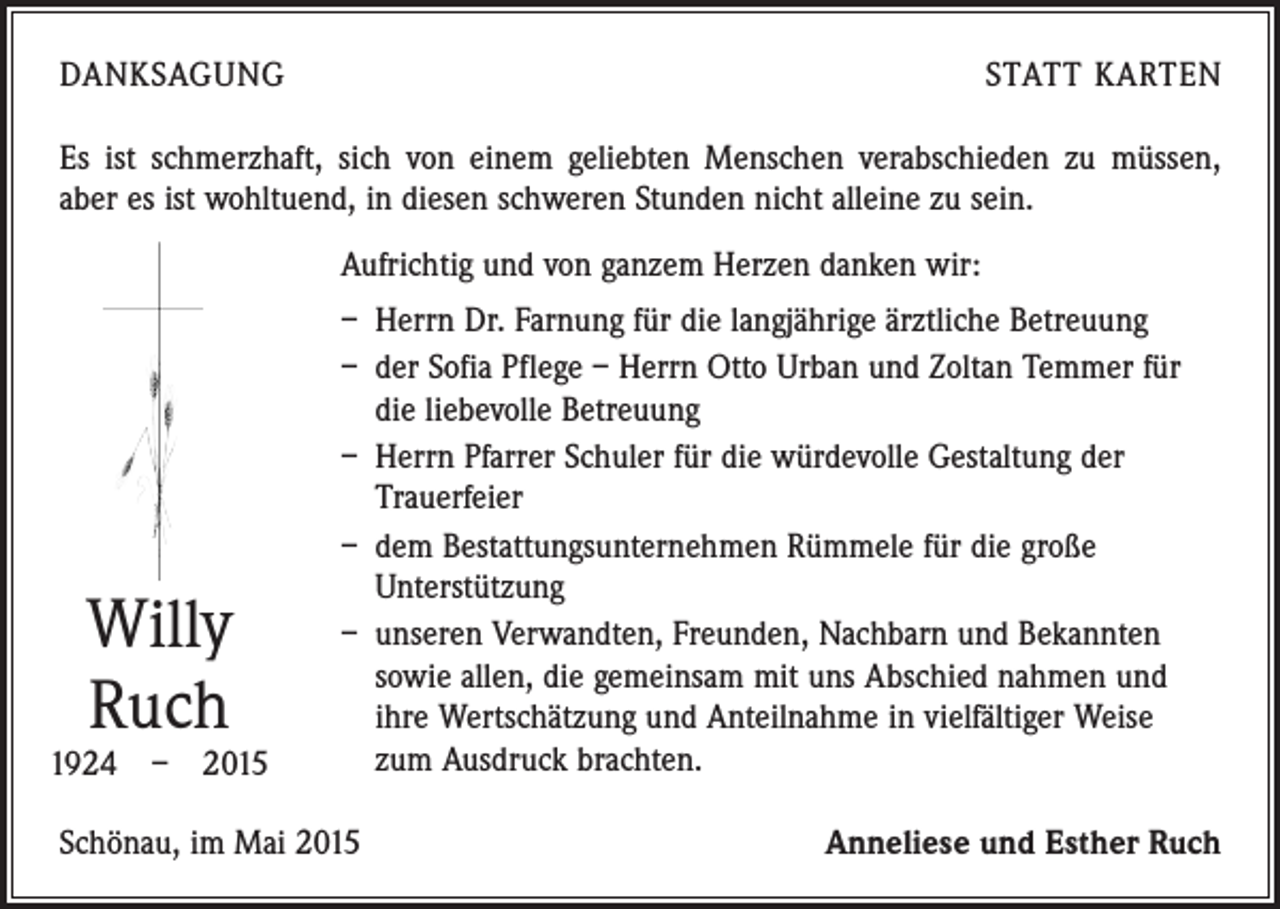 <p>DANKSAGUNG</p><p>STATT KARTEN</p><p>Es ist schmerzhaft, sich von einem geliebten Menschen verab­schieden zu müssen,<br />aber es ist wohltuend, in diesen schweren Stunden nicht alleine zu sein.<br />Aufrichtig und von ganzem Herzen danken wir:</p><p>Willy<br />Ruch</p><p>1924 – 2015</p><p>– Herrn Dr. Farnung für die langjährige ärztliche Betreuung<br />– der Sofia Pflege – Herrn Otto Urban und Zoltan ­Temmer für<br />die liebevolle Betreuung<br />– Herrn Pfarrer Schuler für die würdevolle Gestaltung der<br />­Trauerfeier<br />– dem Bestattungsunternehmen Rümmele für die große<br />­Unterstützung<br />– unseren Verwandten, Freunden, Nachbarn und Bekannten<br />sowie allen, die gemeinsam mit uns Abschied nahmen und<br />ihre Wertschätzung und Anteilnahme in vielfältiger Weise<br />zum ­Ausdruck brachten.</p><p>Schönau, im Mai 2015</p><p>Anneliese und Esther Ruch</p>