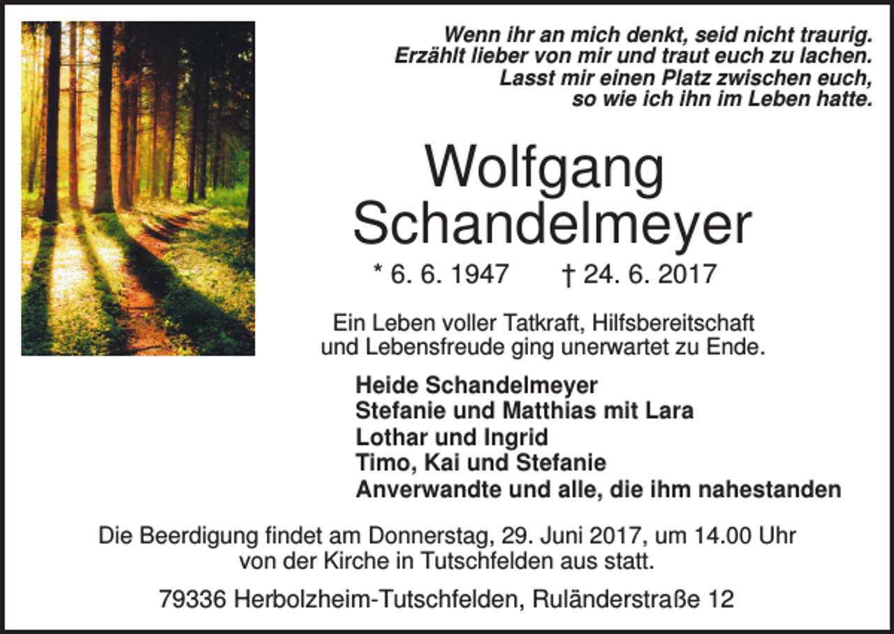 <p>Wenn ihr an mich denkt, seid nicht traurig.<br />Erzählt lieber von mir und traut euch zu lachen.<br />Lasst mir einen Platz zwischen euch,<br />so wie ich ihn im Leben hatte.</p><p>Wolfgang<br />Schandelmeyer<br />* 6. 6. 1947</p><p>† 24. 6. 2017</p><p>Ein Leben voller Tatkraft, Hilfsbereitschaft<br />und Lebensfreude ging unerwartet zu Ende.</p><p>Heide Schandelmeyer<br />Stefanie und Matthias mit Lara<br />Lothar und Ingrid<br />Timo, Kai und Stefanie<br />Anverwandte und alle, die ihm nahestanden<br />Die Beerdigung findet am Donnerstag, 29. Juni 2017, um 14.00 Uhr<br />von der Kirche in Tutschfelden aus statt.</p><p>79336 Herbolzheim-Tutschfelden, Ruländerstraße 12</p>