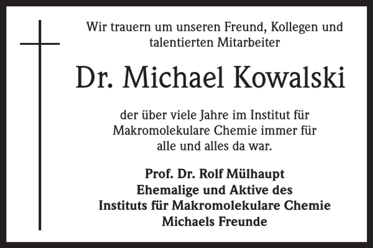 <p>Wir trauern um unseren Freund, Kollegen und<br />talentierten Mitarbeiter</p><p>Dr. Michael Kowalski<br />der über viele Jahre im Institut für<br />Makromolekulare Chemie immer für<br />alle und alles da war.<br />Prof. Dr. Rolf Mülhaupt<br />Ehemalige und Aktive des<br />Instituts für Makromolekulare Chemie<br />Michaels Freunde</p>