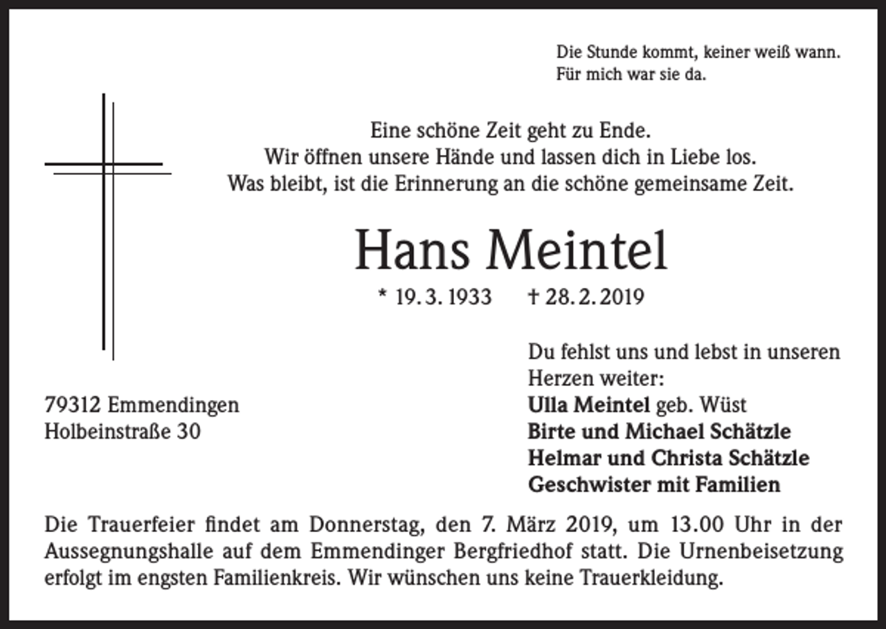 <p>Die Stunde kommt, keiner weiß wann.<br />Für mich war sie da.</p><p>Eine schöne Zeit geht zu Ende.<br />Wir öffnen unsere Hände und lassen dich in Liebe los.<br />Was bleibt, ist die Erinnerung an die schöne gemeinsame Zeit.</p><p>Hans Meintel<br />* 19. 3. 1933 † 28. 2. 2019</p><p>79312 Emmendingen<br />Holbeinstraße 30</p><p>Du fehlst uns und lebst in unseren<br />Herzen weiter:<br />Ulla Meintel geb. Wüst<br />Birte und Michael Schätzle<br />Helmar und Christa Schätzle<br />Geschwister mit Familien</p><p>Die Trauerfeier findet am Donnerstag, den 7. März 2019, um 13.00 Uhr in der<br />Aussegnungshalle auf dem Emmendinger Bergfriedhof statt. Die Urnenbeisetzung<br />erfolgt im engsten Familienkreis. Wir wünschen uns keine Trauerkleidung.</p>
