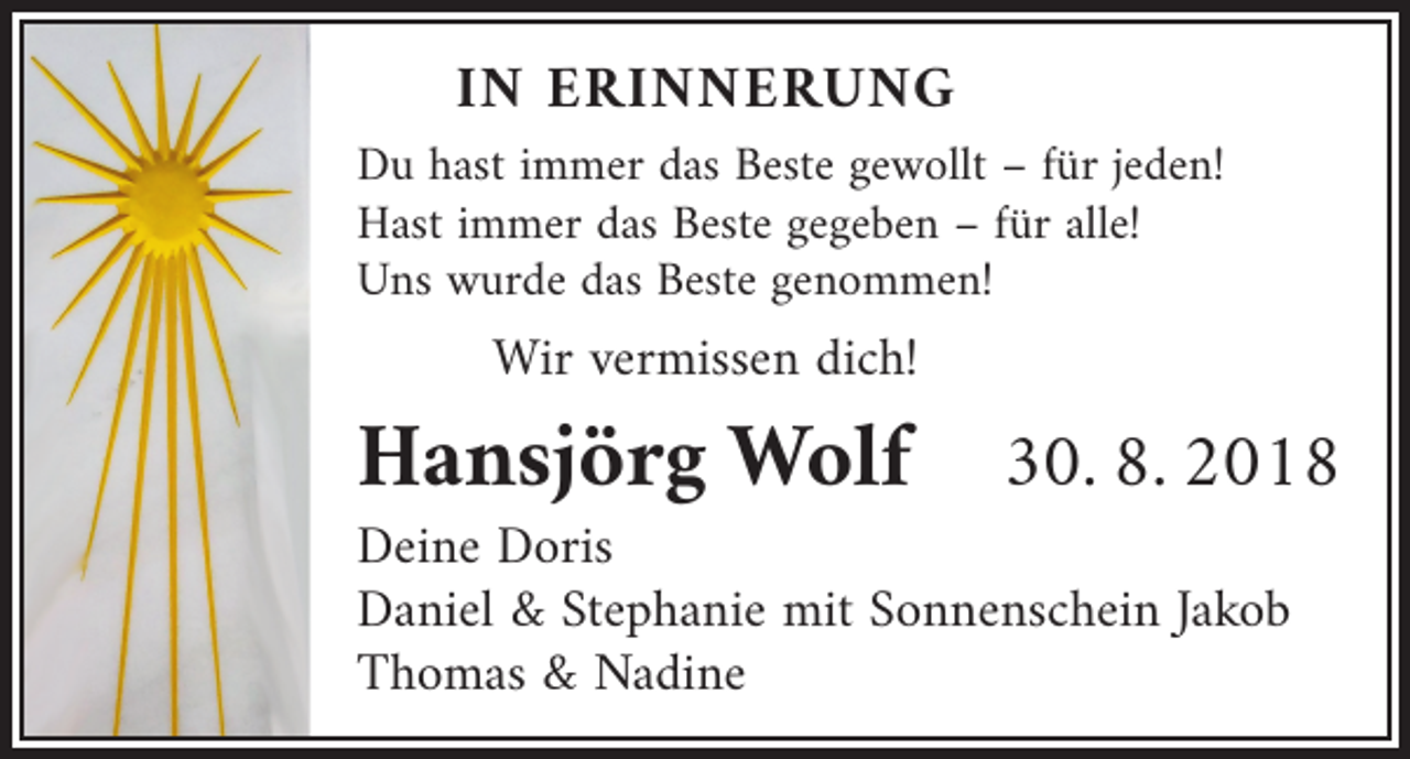<p>IN ERINNERUNG</p><p>Du hast immer das Beste gewollt – für jeden!<br />Hast immer das Beste gegeben – für alle!<br />Uns wurde das Beste genommen!</p><p>Wir vermissen dich!</p><p>Hansjörg Wolf 30. 8. 2018<br />Deine Doris<br />Daniel &amp; Stephanie mit Sonnenschein Jakob<br />Thomas &amp; Nadine</p>