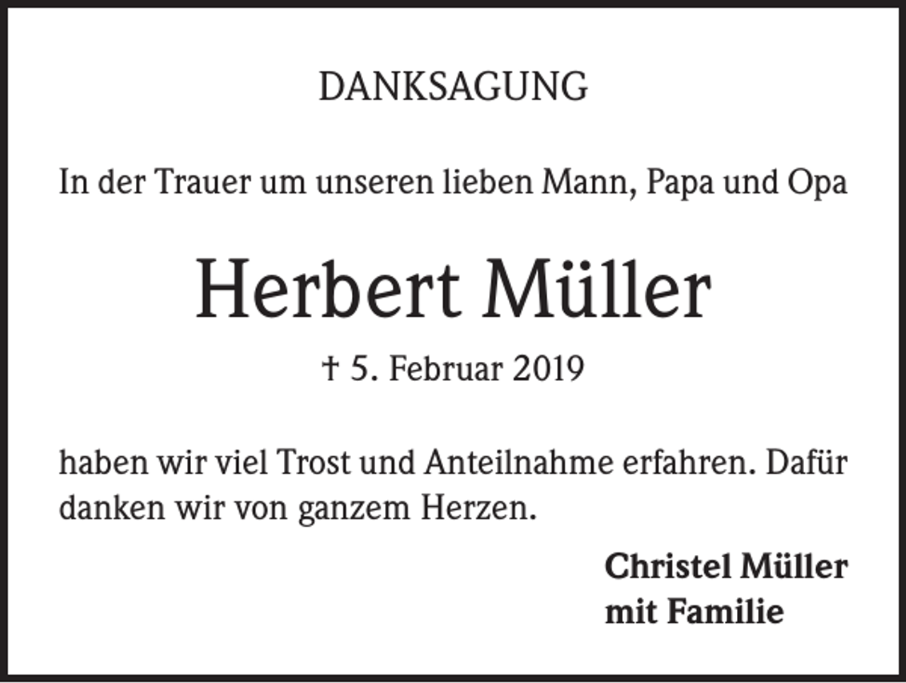 <p>DANKSAGUNG<br />In der Trauer um unseren lieben Mann, Papa und Opa</p><p>Herbert Müller<br />† 5. Februar 2019<br />haben wir viel Trost und Anteilnahme erfahren. Dafür<br />danken wir von ganzem Herzen.<br />Christel Müller<br />mit Familie</p>