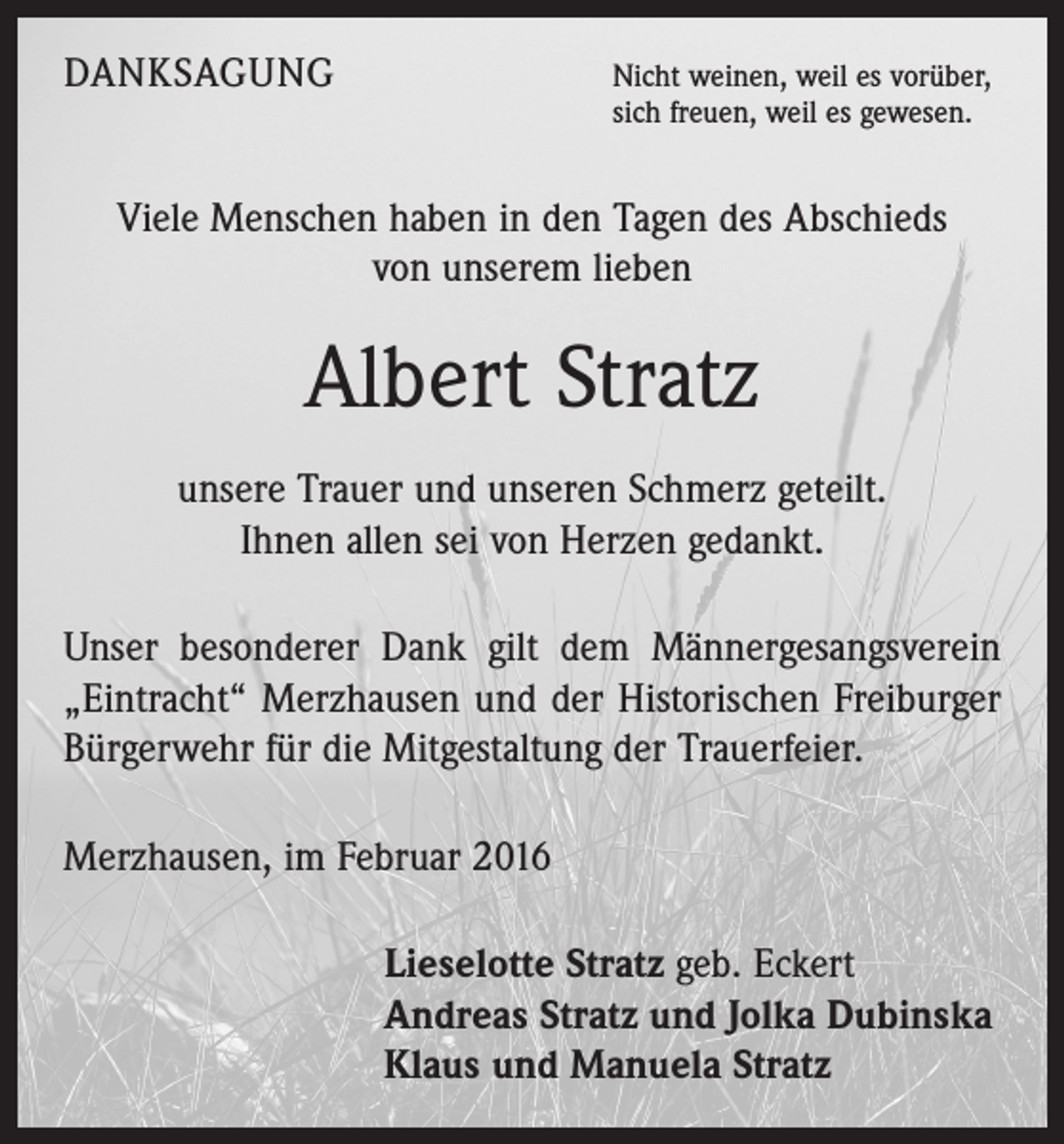 <p>DANKSAGUNG</p><p>Nicht weinen, weil es vorüber,<br />sich freuen, weil es gewesen.</p><p>Viele Menschen haben in den Tagen des Abschieds<br />von unserem lieben</p><p>Albert Stratz<br />unsere Trauer und unseren Schmerz geteilt.<br />Ihnen allen sei von Herzen gedankt.<br />Unser besonderer Dank gilt dem Männergesangsverein<br />„Eintracht“ Merzhausen und der Historischen Freiburger<br />Bürgerwehr für die Mitgestaltung der Trauerfeier.<br />Merzhausen, im Februar 2016<br />Lieselotte Stratz geb. Eckert<br />Andreas Stratz und Jolka Dubinska<br />Klaus und Manuela Stratz</p>