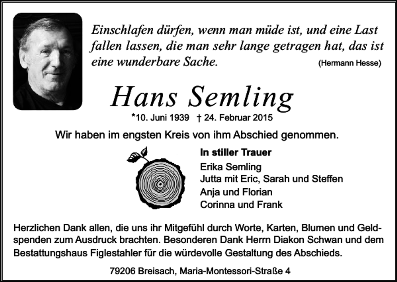 <p>Einschlafen dürfen, wenn man müde ist, und eine Last<br />fallen lassen, die man sehr lange getragen hat, das ist<br />(Hermann Hesse)<br />eine wunderbare Sache.</p><p>Hans Semling<br />*10. Juni 1939 † 24. Februar 2015</p><p>Wir haben im engsten Kreis von ihm Abschied genommen.<br />In stiller Trauer<br />Erika Semling<br />Jutta mit Eric, Sarah und Steffen<br />Anja und Florian<br />Corinna und Frank<br />Herzlichen Dank allen, die uns ihr Mitgefühl durch Worte, Karten, Blumen und Geldspenden zum Ausdruck brachten. Besonderen Dank Herrn Diakon Schwan und dem<br />Bestattungshaus Figlestahler für die würdevolle Gestaltung des Abschieds.<br />79206 Breisach, Maria-Montessori-Straße 4</p>