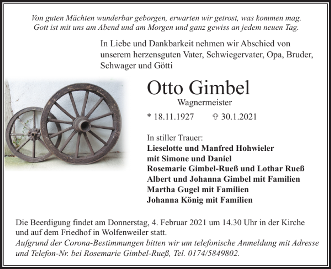 <p>Von guten Mächten wunderbar geborgen, erwarten wir getrost, was kommen mag.<br />Gott ist mit uns am Abend und am Morgen und ganz gewiss an jedem neuen Tag.</p><p>In Liebe und Dankbarkeit nehmen wir Abschied von<br />unserem herzensguten Vater, Schwiegervater, Opa, Bruder,<br />Schwager und Götti</p><p>Otto Gimbel<br />Wagnermeister<br />* 18.11.1927</p><p>U 30.1.2021</p><p>In stiller Trauer:<br />Lieselotte und Manfred Hohwieler<br />mit Simone und Daniel<br />Rosemarie Gimbel-Rueß und Lothar Rueß<br />Albert und Johanna Gimbel mit Familien<br />Martha Gugel mit Familien<br />Johanna König mit Familien<br />Die Beerdigung findet am Donnerstag, 4. Februar 2021 um 14.30 Uhr in der Kirche<br />und auf dem Friedhof in Wolfenweiler statt.<br />Aufgrund der Corona-Bestimmungen bitten wir um telefonische Anmeldung mit Adresse<br />und Telefon-Nr. bei Rosemarie Gimbel-Rueß, Tel. 0174/5849802.</p>
