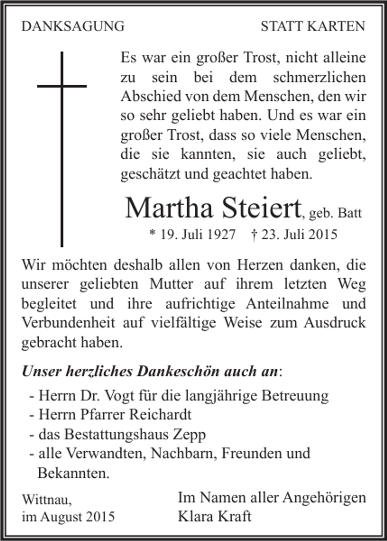 <p>DANKSAGUNG</p><p>STATT KARTEN</p><p>Es war ein großer Trost, nicht alleine<br />zu sein bei dem schmerzlichen<br />Abschied von dem Menschen, den wir<br />so sehr geliebt haben. Und es war ein<br />großer Trost, dass so viele Menschen,<br />die sie kannten, sie auch geliebt,<br />geschätzt und geachtet haben.</p><p>Martha Steiert, geb. Batt<br />* 19. Juli 1927 † 23. Juli 2015</p><p>Wir möchten deshalb allen von Herzen danken, die<br />unserer geliebten Mutter auf ihrem letzten Weg<br />begleitet und ihre aufrichtige Anteilnahme und<br />Verbundenheit auf vielfältige Weise zum Ausdruck<br />gebracht haben.<br />Unser herzliches Dankeschön auch an:<br />- Herrn Dr. Vogt für die langjährige Betreuung<br />- Herrn Pfarrer Reichardt<br />- das Bestattungshaus Zepp<br />- alle Verwandten, Nachbarn, Freunden und<br />Bekannten.<br />Wittnau,<br />im August 2015</p><p>Im Namen aller Angehörigen<br />Klara Kraft</p>