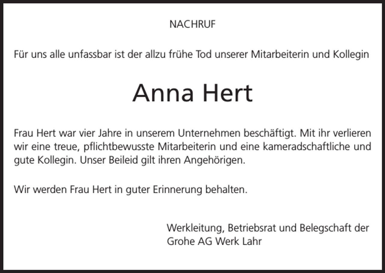 <p>NACHRUF<br />Für uns alle unfassbar ist der allzu frühe Tod unserer Mitarbeiterin und Kollegin</p><p>Anna Hert<br />Frau Hert war vier Jahre in unserem Unternehmen beschäftigt. Mit ihr verlieren<br />wir eine treue, pflichtbewusste Mitarbeiterin und eine kameradschaftliche und<br />gute Kollegin. Unser Beileid gilt ihren Angehörigen.<br />Wir werden Frau Hert in guter Erinnerung behalten.<br />Werkleitung, Betriebsrat und Belegschaft der<br />Grohe AG Werk Lahr</p>