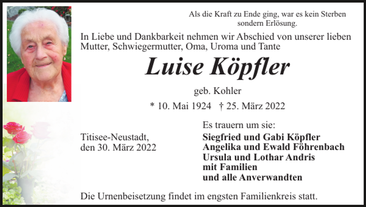 <p>Als die Kraft zu Ende ging, war es kein Sterben<br />sondern Erlösung.</p><p>In Liebe und Dankbarkeit nehmen wir Abschied von unserer lieben<br />Mutter, Schwiegermutter, Oma, Uroma und Tante</p><p>Luise Köpfler<br />geb. Kohler<br />* 10. Mai 1924 † 25. März 2022<br />Titisee-Neustadt,<br />den 30. März 2022</p><p>Es trauern um sie:<br />Siegfried und Gabi Köpfler<br />Angelika und Ewald Föhrenbach<br />Ursula und Lothar Andris<br />mit Familien<br />und alle Anverwandten</p><p>Die Urnenbeisetzung findet im engsten Familienkreis statt.</p>