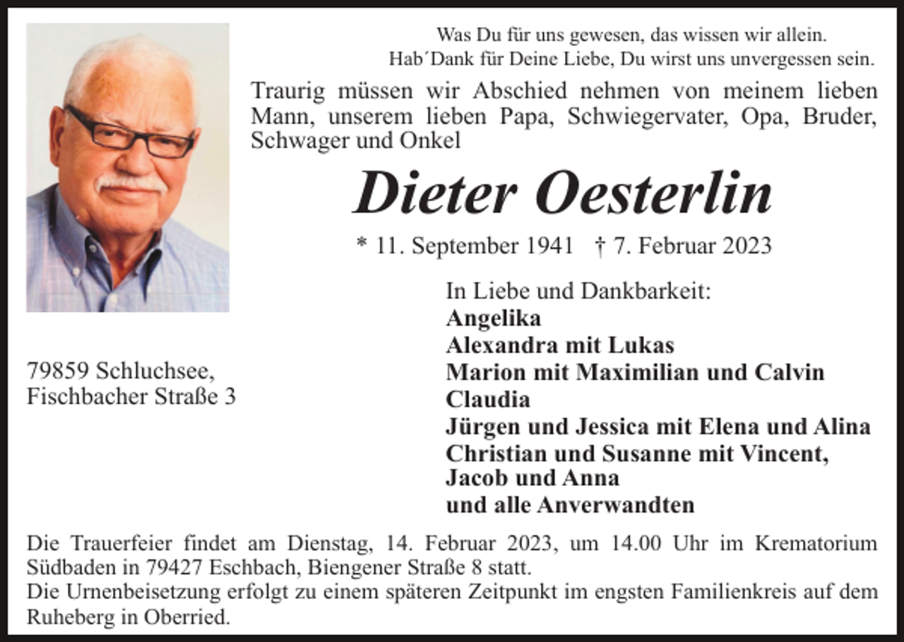 <p>Was Du für uns gewesen, das wissen wir allein.<br />Hab´Dank für Deine Liebe, Du wirst uns unvergessen sein.</p><p>Traurig müssen wir Abschied nehmen von meinem lieben<br />Mann, unserem lieben Papa, Schwiegervater, Opa, Bruder,<br />Schwager und Onkel</p><p>Dieter Oesterlin<br />* 11. September 1941 † 7. Februar 2023</p><p>79859 Schluchsee,<br />Fischbacher Straße 3</p><p>In Liebe und Dankbarkeit:<br />Angelika<br />Alexandra mit Lukas<br />Marion mit Maximilian und Calvin<br />Claudia<br />Jürgen und Jessica mit Elena und Alina<br />Christian und Susanne mit Vincent,<br />Jacob und Anna<br />und alle Anverwandten</p><p>Die Trauerfeier findet am Dienstag, 14. Februar 2023, um 14.00 Uhr im Krematorium<br />Südbaden in 79427 Eschbach, Biengener Straße 8 statt.<br />Die Urnenbeisetzung erfolgt zu einem späteren Zeitpunkt im engsten Familienkreis auf dem<br />Ruheberg in Oberried.</p>