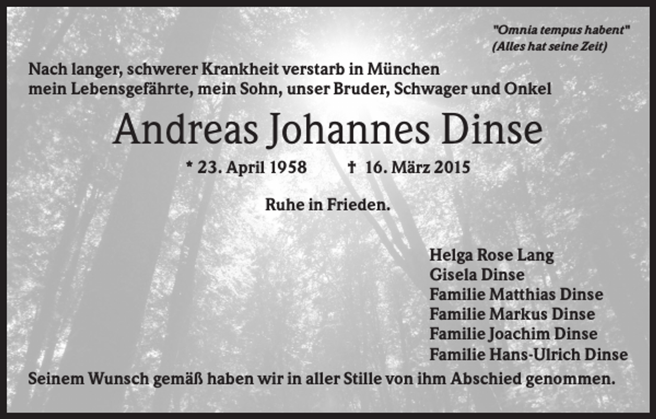 <p>"Omnia tempus habent"<br />(Alles hat seine Zeit)</p><p>Nach langer, schwerer Krankheit verstarb in München<br />mein Lebensgefährte, mein Sohn, unser Bruder, Schwager und Onkel</p><p>Andreas Johannes Dinse<br />* 23. April 1958</p><p>† 16. März 2015</p><p>Ruhe in Frieden.<br />Helga Rose Lang<br />Gisela Dinse<br />Familie Matthias Dinse<br />Familie Markus Dinse<br />Familie Joachim Dinse<br />Familie Hans-Ulrich Dinse<br />Seinem Wunsch gemäß haben wir in aller Stille von ihm Abschied genommen.</p>
