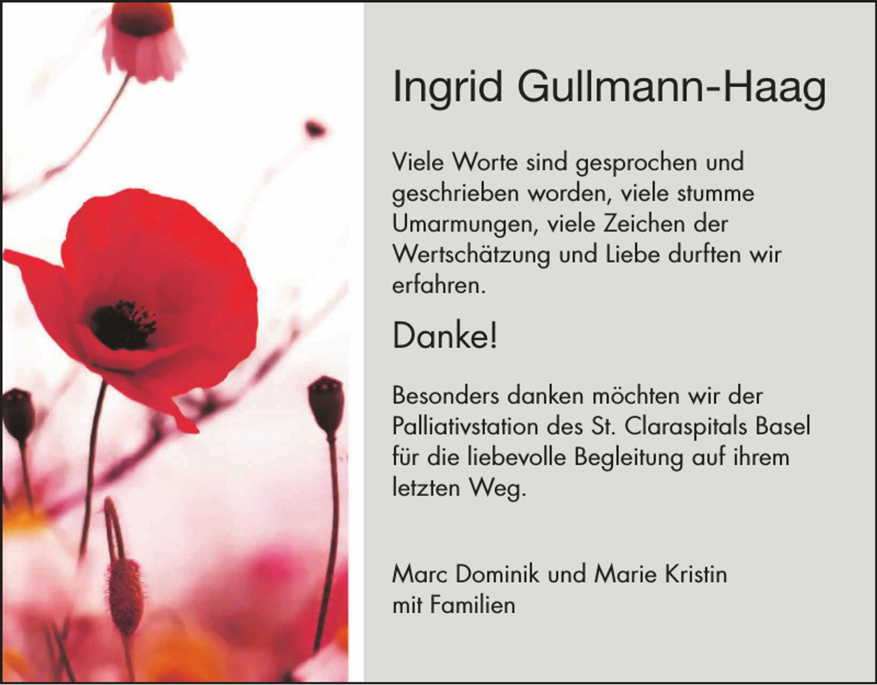 <p>Ingrid Gullmann-Haag<br />Viele Worte sind gesprochen und<br />geschrieben worden, viele stumme<br />Umarmungen, viele Zeichen der<br />Wertschätzung und Liebe durften wir<br />erfahren.</p><p>Danke!<br />Besonders danken möchten wir der<br />Palliativstation des St. Claraspitals Basel<br />für die liebevolle Begleitung auf ihrem<br />letzten Weg.<br />Marc Dominik und Marie Kristin<br />mit Familien</p>