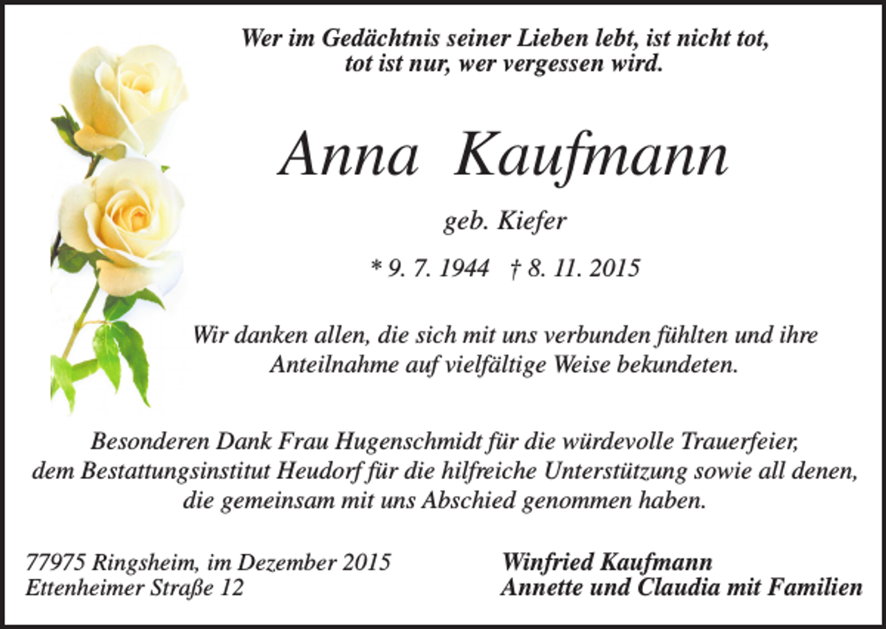 <p>Wer im Gedächtnis seiner Lieben lebt, ist nicht tot,<br />tot ist nur, wer vergessen wird.</p><p>Anna Kaufmann<br />geb. Kiefer<br />* 9. 7. 1944 † 8. 11. 2015<br />Wir danken allen, die sich mit uns verbunden fühlten und ihre<br />Anteilnahme auf vielfältige Weise bekundeten.<br />Besonderen Dank Frau Hugenschmidt für die würdevolle Trauerfeier,<br />dem Bestattungsinstitut Heudorf für die hilfreiche Unterstützung sowie all denen,<br />die gemeinsam mit uns Abschied genommen haben.<br />77975 Ringsheim, im Dezember 2015<br />Ettenheimer Straße 12</p><p>Winfried Kaufmann<br />Annette und Claudia mit Familien</p>