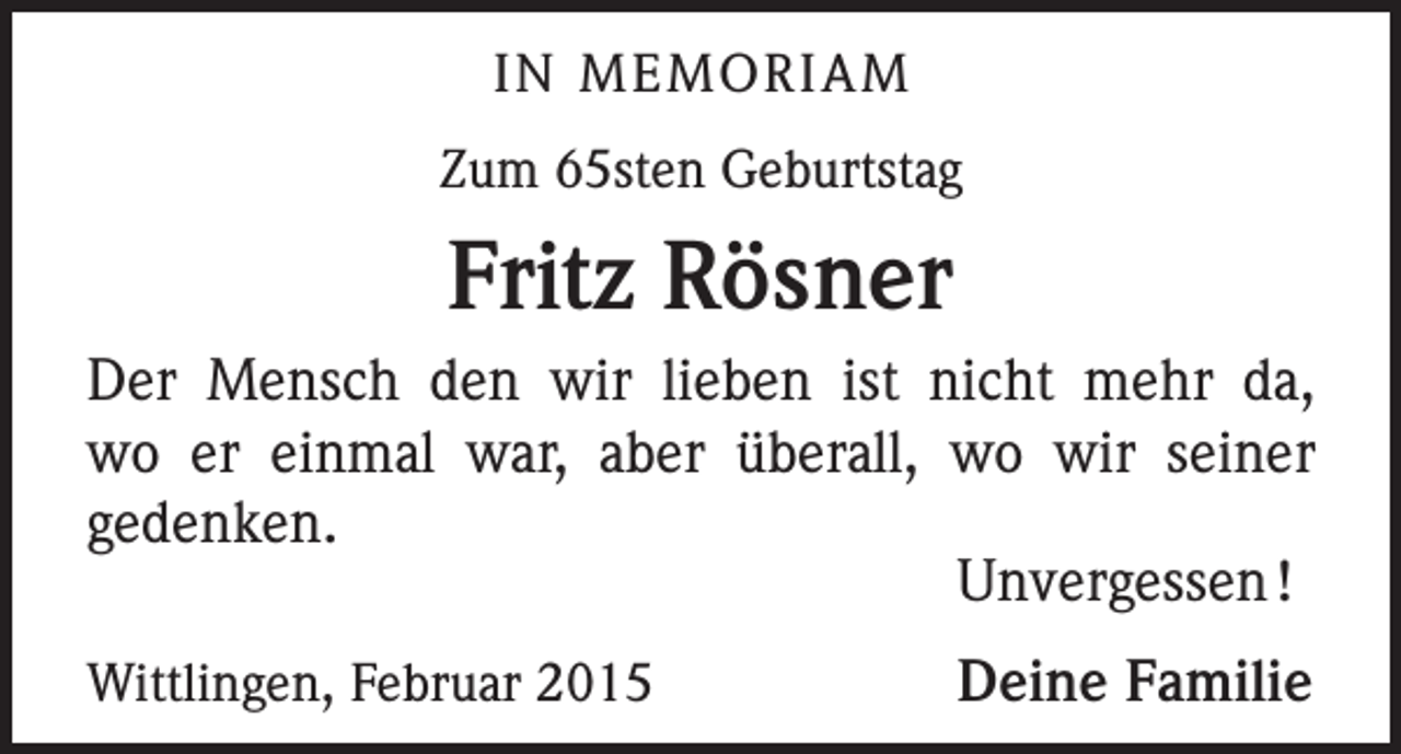 <p>IN MEMORIAM<br />Zum 65sten Geburtstag</p><p>Fritz Rösner<br />Der Mensch den wir lieben ist nicht mehr da,<br />wo er einmal war, aber überall, wo wir seiner<br />gedenken.</p><p>Unvergessen !<br />Wittlingen, Februar 2015</p><p>Deine Familie</p>