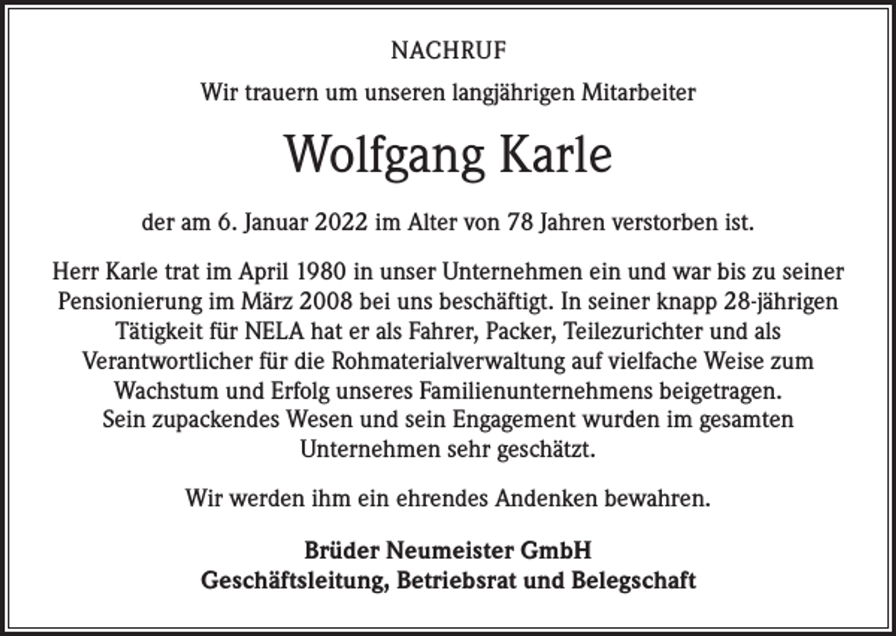 <p>NACHRUF<br />Wir trauern um unseren langjährigen Mitarbeiter</p><p>Wolfgang Karle<br />der am 6. Januar 2022 im Alter von 78 Jahren verstorben ist.<br />Herr Karle trat im April 1980 in unser Unternehmen ein und war bis zu seiner<br />Pensionierung im März 2008 bei uns beschäftigt. In seiner knapp 28-jährigen<br />Tätigkeit für NELA hat er als Fahrer, Packer, Teilezurichter und als<br />Verantwortlicher für die Rohmaterialverwaltung auf vielfache Weise zum<br />Wachstum und Erfolg unseres Familienunternehmens beigetragen.<br />Sein zupackendes Wesen und sein Engagement wurden im gesamten<br />Unternehmen sehr geschätzt.<br />Wir werden ihm ein ehrendes Andenken bewahren.<br />Brüder Neumeister GmbH<br />Geschäftsleitung, Betriebsrat und Belegschaft</p>