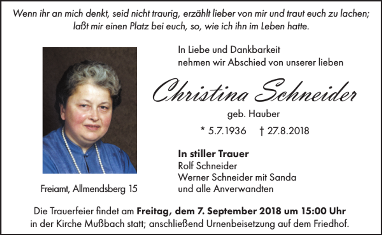 <p>Wenn ihr an mich denkt, seid nicht traurig, erzählt lieber von mir und traut euch zu lachen;<br />laßt mir einen Platz bei euch, so, wie ich ihn im Leben hatte.<br />In Liebe und Dankbarkeit<br />nehmen wir Abschied von unserer lieben</p><p>Christina Schneider<br />geb. Hauber<br />* 5.7.1936</p><p>Freiamt, Allmendsberg 15</p><p>† 27.8.2018</p><p>In stiller Trauer<br />Rolf Schneider<br />Werner Schneider mit Sanda<br />und alle Anverwandten</p><p>Die Trauerfeier findet am Freitag, dem 7. September 2018 um 15:00 Uhr<br />in der Kirche Mußbach statt; anschließend Urnenbeisetzung auf dem Friedhof.</p>
