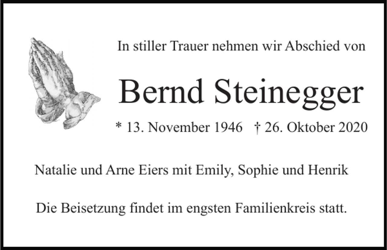 <p>In stiller Trauer nehmen wir Abschied von</p><p>Bernd Steinegger<br />* 13. November 1946 † 26. Oktober 2020<br />Natalie und Arne Eiers mit Emily, Sophie und Henrik<br />Die Beisetzung findet im engsten Familienkreis statt.</p>