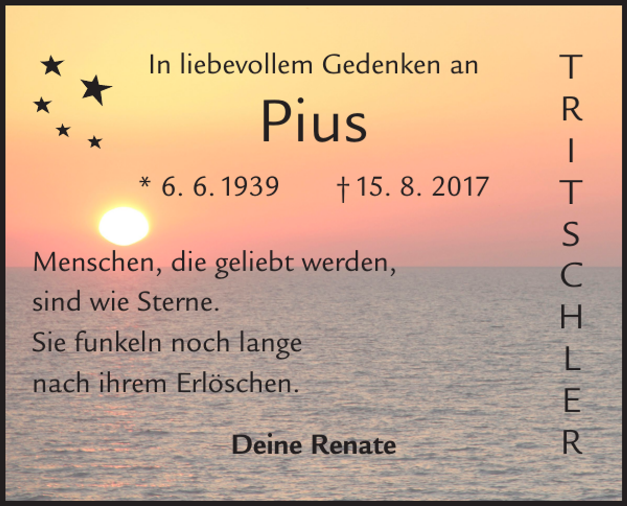 <p>In liebevollem Gedenken an</p><p>Pius<br />* 6. 6. 1939 † 15. 8. 2017<br />Menschen, die geliebt werden,<br />sind wie Sterne.<br />Sie funkeln noch lange<br />nach ihrem Erlöschen.<br />Deine Renate</p><p>T<br />R<br />I<br />T<br />S<br />C<br />H<br />L<br />E<br />R</p>