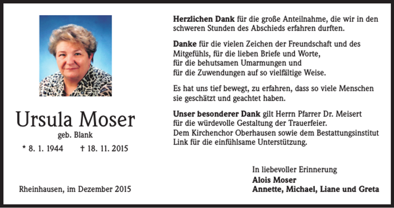 <p>Herzlichen Dank für die große Anteilnahme, die wir in den<br />schweren Stunden des Abschieds erfahren durften.<br />Danke für die vielen Zeichen der Freundschaft und des<br />­Mitgefühls, für die lieben Briefe und Worte,<br />für die behutsamen Umarmungen und<br />für die Zuwendungen auf so vielfältige Weise.<br />Es hat uns tief bewegt, zu erfahren, dass so viele Menschen<br />sie geschätzt und geachtet haben.</p><p>Ursula Moser<br />geb. Blank</p><p>* 8. 1. 1944 † 18. 11. 2015</p><p>Rheinhausen, im Dezember 2015</p><p>Unser besonderer Dank gilt Herrn Pfarrer Dr. Meisert<br />für die würdevolle Gestaltung der Trauerfeier.<br />Dem Kirchenchor ­Oberhausen sowie dem Bestattungsinstitut<br />Link für die ­einfühlsame Unterstützung.<br />In liebevoller Erinnerung<br />Alois Moser<br />Annette, Michael, Liane und Greta</p>