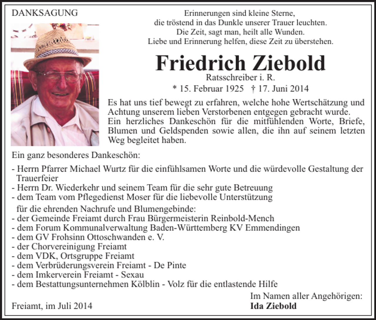 <p>DANKSAGUNG</p><p>Erinnerungen sind kleine Sterne,<br />die tröstend in das Dunkle unserer Trauer leuchten.<br />Die Zeit, sagt man, heilt alle Wunden.<br />Liebe und Erinnerung helfen, diese Zeit zu überstehen.</p><p>Friedrich<br />Ziebold<br />Ratsschreiber i. R.</p><p>* 15. Februar 1925 † 17. Juni 2014<br />Es hat uns tief bewegt zu erfahren, welche hohe Wertschätzung und<br />Achtung unserem lieben Verstorbenen entgegen gebracht wurde.<br />Ein herzliches Dankeschön für die mitfühlenden Worte, Briefe,<br />Blumen und Geldspenden sowie allen, die ihn auf seinem letzten<br />Weg begleitet haben.<br />Ein ganz besonderes Dankeschön:<br />- Herrn Pfarrer Michael Wurtz für die einfühlsamen Worte und die würdevolle Gestaltung der<br />Trauerfeier<br />- Herrn Dr. Wiederkehr und seinem Team für die sehr gute Betreuung<br />- dem Team vom Pflegedienst Moser für die liebevolle Unterstützung<br />für die ehrenden Nachrufe und Blumengebinde:<br />- der Gemeinde Freiamt durch Frau Bürgermeisterin Reinbold-Mench<br />- dem Forum Kommunalverwaltung Baden-Württemberg KV Emmendingen<br />- dem GV Frohsinn Ottoschwanden e. V.<br />- der Chorvereinigung Freiamt<br />- dem VDK, Ortsgruppe Freiamt<br />- dem Verbrüderungsverein Freiamt - De Pinte<br />- dem Imkerverein Freiamt - Sexau<br />- dem Bestattungsunternehmen Kölblin - Volz für die entlastende Hilfe<br />Im Namen aller Angehörigen:<br />Freiamt, im Juli 2014<br />Ida Ziebold</p>