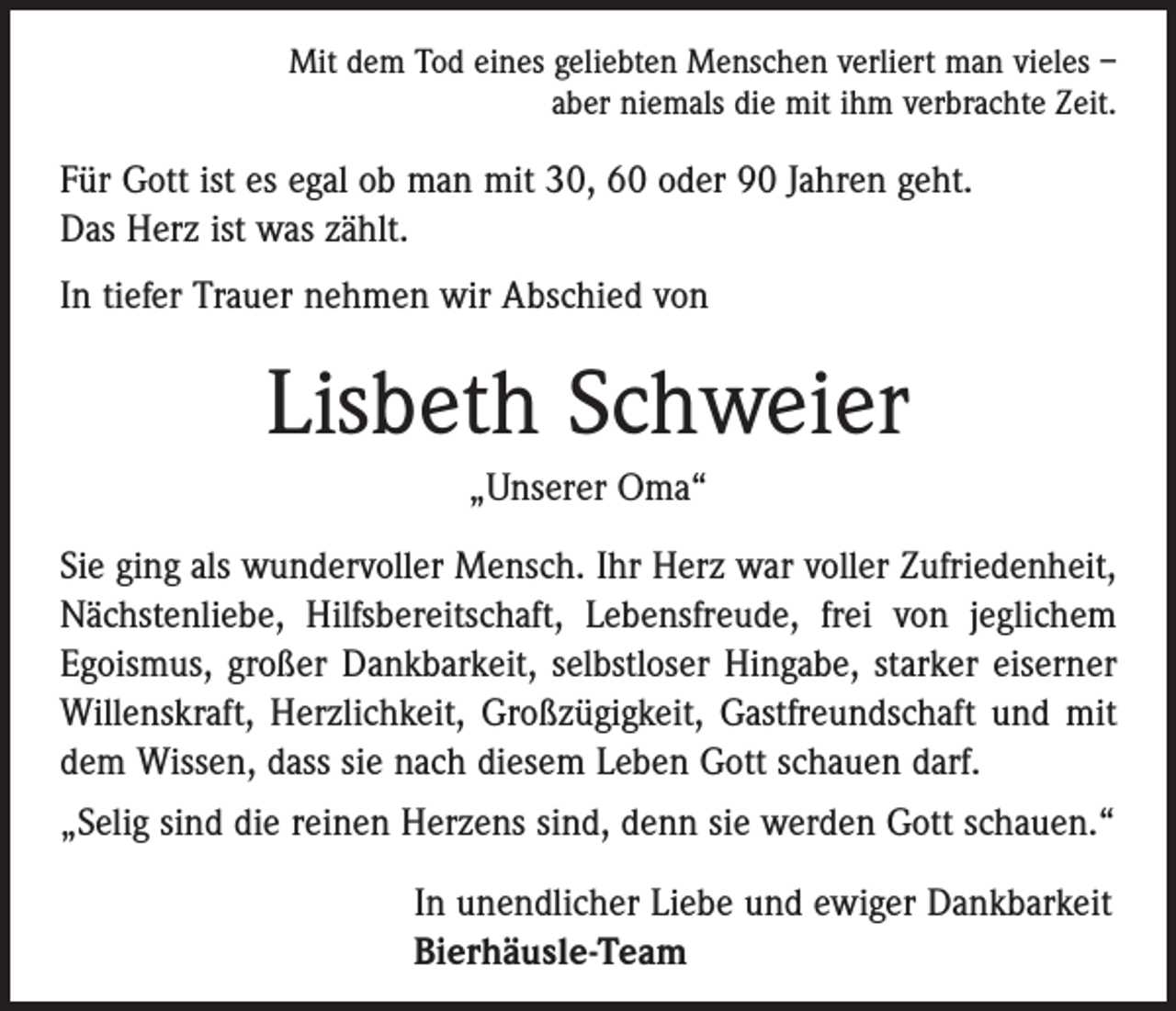 <p>Mit dem Tod eines geliebten Menschen verliert man vieles –<br />aber niemals die mit ihm verbrachte Zeit.</p><p>Für Gott ist es egal ob man mit 30, 60 oder 90 Jahren geht.<br />Das Herz ist was zählt.<br />In tiefer Trauer nehmen wir Abschied von</p><p>Lisbeth Schweier<br />„Unserer Oma“<br />Sie ging als wundervoller Mensch. Ihr Herz war voller Zufriedenheit,<br />Nächstenliebe, Hilfsbereitschaft, Lebens­freude, frei von jeglichem<br />Egoismus, großer Dankbarkeit, selbstloser Hingabe, starker eiserner<br />Willenskraft, Herzlichkeit, Großzügigkeit, Gastfreundschaft und mit<br />dem Wissen, dass sie nach diesem Leben Gott schauen darf.<br />„Selig sind die reinen Herzens sind, denn sie werden Gott schauen.“<br />In unendlicher Liebe und ewiger Dankbarkeit<br />Bierhäusle-Team</p>