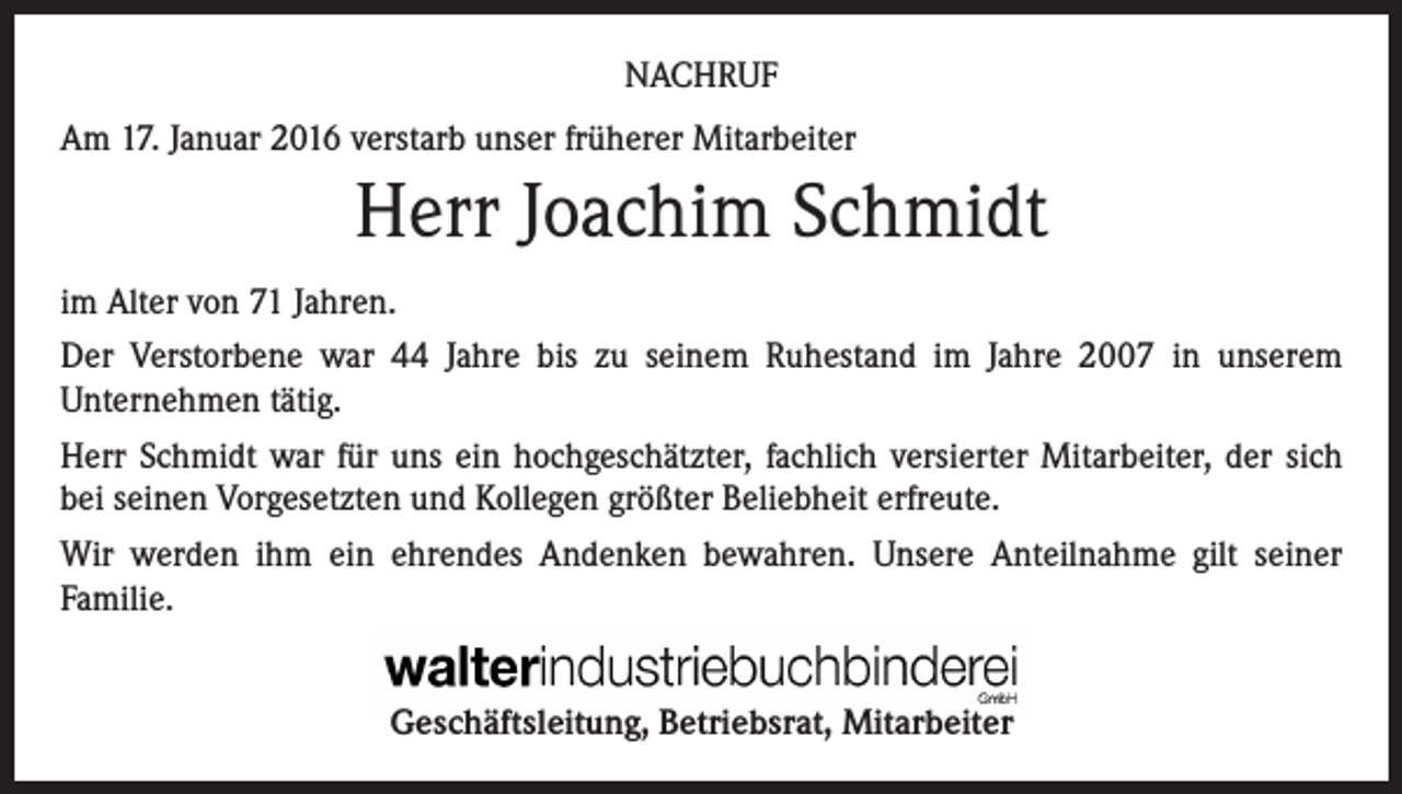 <p>NACHRUF<br />Am 17. Januar 2016 verstarb unser früherer Mitarbeiter</p><p>Herr Joachim Schmidt<br />im Alter von 71 Jahren.<br />Der Verstorbene war 44 Jahre bis zu seinem Ruhestand im Jahre 2007 in unserem<br />Unternehmen tätig.<br />Herr Schmidt war für uns ein hochgeschätzter, fachlich versierter Mitarbeiter, der sich<br />bei seinen Vorgesetzten und Kollegen größter Beliebheit erfreute.<br />Wir werden ihm ein ehrendes Andenken bewahren. Unsere Anteilnahme gilt seiner<br />Familie.<br />Geschäftsleitung, Betriebsrat, Mitarbeiter</p>