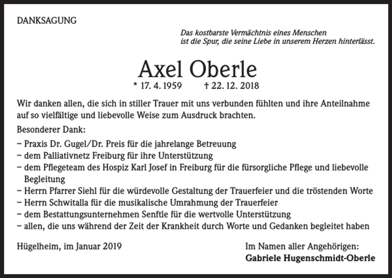 <p>DANKSAGUNG<br />Das kostbarste Vermächtnis eines Menschen<br />ist die Spur, die seine Liebe in unserem Herzen hinterlässt.</p><p>Axel Oberle</p><p>* 17. 4. 1959 † 22. 12. 2018</p><p>Wir danken allen, die sich in stiller Trauer mit uns verbunden fühlten und ihre Anteilnahme<br />auf so vielfältige und liebevolle Weise zum Ausdruck brachten.<br />Besonderer Dank:<br />– Praxis Dr. Gugel/Dr. Preis für die jahrelange Betreuung<br />– dem Palliativnetz Freiburg für ihre Unterstützung<br />– dem Pflegeteam des Hospiz Karl Josef in Freiburg für die fürsorgliche Pflege und liebevolle<br />Begleitung<br />– Herrn Pfarrer Siehl für die würdevolle Gestaltung der Trauerfeier und die tröstenden Worte<br />– Herrn Schwitalla für die musikalische Umrahmung der Trauerfeier<br />– dem Bestattungsunternehmen Senftle für die wertvolle Unterstützung<br />– allen, die uns während der Zeit der Krankheit durch Worte und Gedanken begleitet haben<br />Hügelheim, im Januar 2019 Im Namen aller Angehörigen:<br />Gabriele Hugenschmidt-Oberle</p>