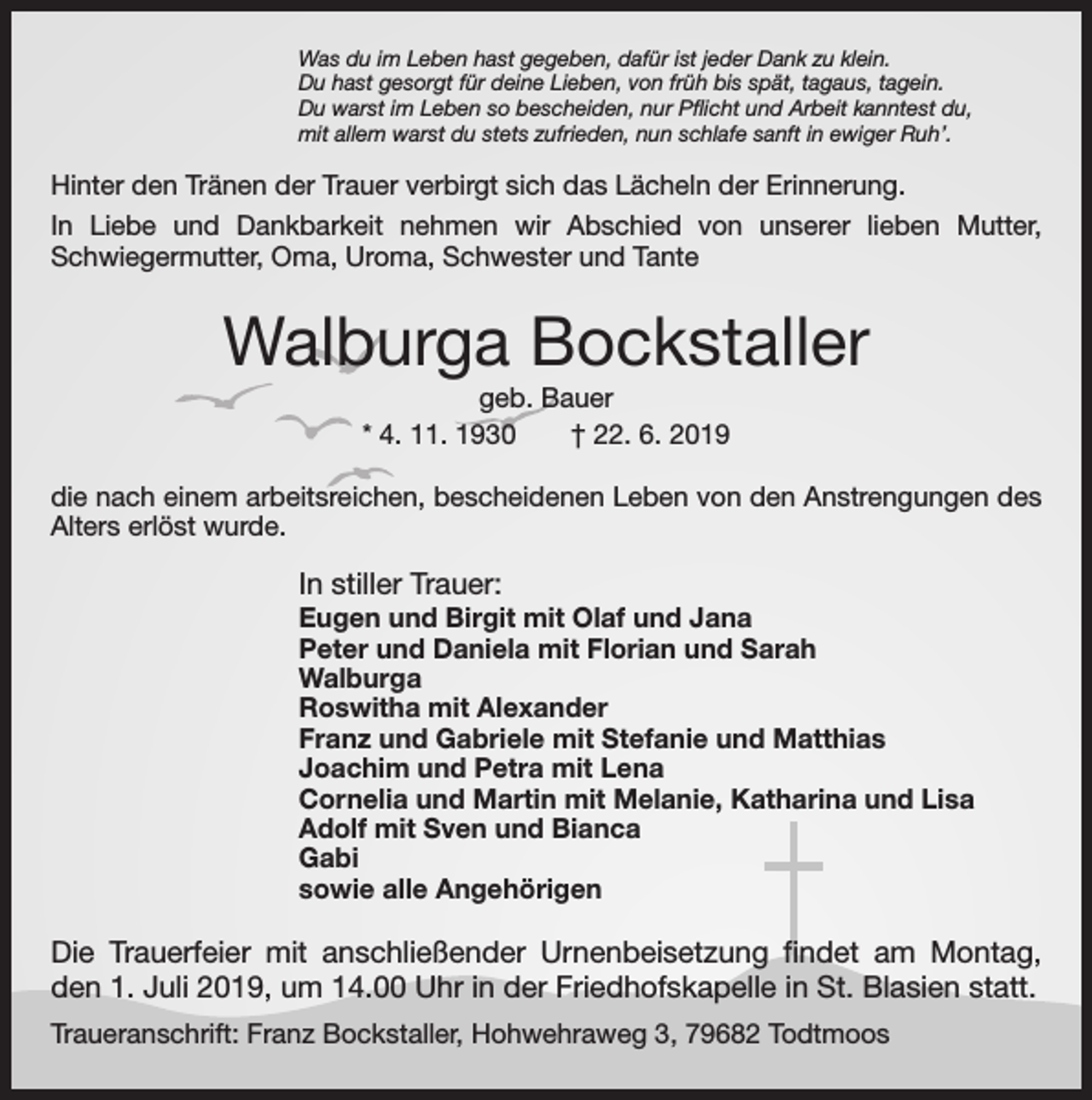 <p>Was du im Leben hast gegeben, dafür ist jeder Dank zu klein.<br />Du hast gesorgt für deine Lieben, von früh bis spät, tagaus, tagein.<br />Du warst im Leben so bescheiden, nur Pflicht und Arbeit kanntest du,<br />mit allem warst du stets zufrieden, nun schlafe sanft in ewiger Ruh’.</p><p>Hinter den Tränen der Trauer verbirgt sich das Lächeln der Erinnerung.<br />In Liebe und Dankbarkeit nehmen wir Abschied von unserer lieben Mutter,<br />Schwiegermutter, Oma, Uroma, Schwester und Tante</p><p>Walburga Bockstaller<br />geb. Bauer<br />* 4. 11. 1930 † 22. 6. 2019<br />die nach einem arbeitsreichen, bescheidenen Leben von den Anstrengungen des<br />Alters erlöst wurde.</p><p>In stiller Trauer:<br />Eugen und Birgit mit Olaf und Jana<br />Peter und Daniela mit Florian und Sarah<br />Walburga<br />Roswitha mit Alexander<br />Franz und Gabriele mit Stefanie und Matthias<br />Joachim und Petra mit Lena<br />Cornelia und Martin mit Melanie, Katharina und Lisa<br />Adolf mit Sven und Bianca<br />Gabi<br />sowie alle Angehörigen</p><p>Die Trauerfeier mit anschließender Urnenbeisetzung findet am Montag,<br />den 1. Juli 2019, um 14.00 Uhr in der Friedhofskapelle in St. Blasien statt.<br />Traueranschrift: Franz Bockstaller, Hohwehraweg 3, 79682 Todtmoos</p>