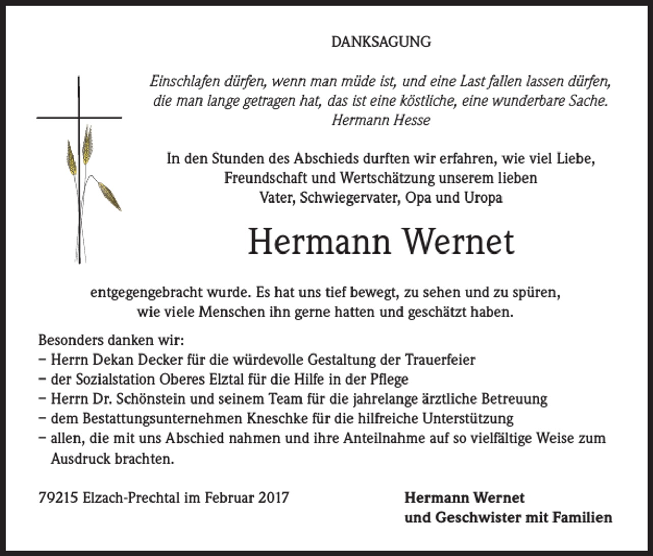 <p>DANKSAGUNG<br />Einschlafen dürfen, wenn man müde ist, und eine Last fallen lassen dürfen,<br />die man lange getragen hat, das ist eine köstliche, eine wunderbare Sache.<br />Hermann Hesse<br />In den Stunden des Abschieds durften wir erfahren, wie viel Liebe,<br />Freundschaft und Wertschätzung unserem lieben<br />Vater, Schwiegervater, Opa und Uropa</p><p>Hermann Wernet<br />entgegengebracht wurde. Es hat uns tief bewegt, zu sehen und zu spüren,<br />wie viele Menschen ihn gerne hatten und geschätzt haben.<br />Besonders danken wir:<br />– Herrn Dekan Decker für die würdevolle Gestaltung der Trauerfeier<br />– der Sozialstation Oberes Elztal für die Hilfe in der Pflege<br />– Herrn Dr. Schönstein und seinem Team für die jahrelange ärztliche Betreuung<br />– dem Bestattungsunternehmen Kneschke für die hilfreiche Unterstützung<br />– allen, die mit uns Abschied nahmen und ihre Anteilnahme auf so vielfältige Weise zum<br />Ausdruck brachten.<br />79215 Elzach-Prechtal im Februar 2017</p><p>Hermann Wernet<br />und Geschwister mit Familien</p>