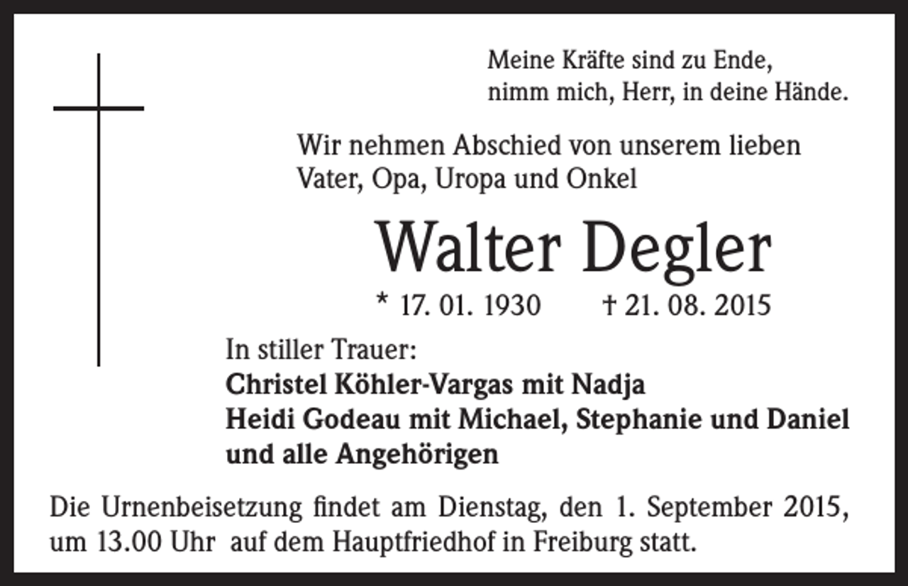 <p>Wir nehmen Abschied von unserem lieben</p><p>In stiller Trauer:<br />Christel Köhler-Vargas mit Nadja<br />Heidi Godeau mit Michael, Stephanie und Daniel<br />und alle Angehörigen</p><p>Meine Kräfte sind zu Ende,<br />nimm mich, Herr, in deine Hände.</p><p>Vater, Opa, Uropa und Onkel</p><p>Walter Degler</p><p>* 17. 01. 1930 † 21. 08. 2015</p><p>Die Urnenbeisetzung findet am Dienstag, den 1. September 2015,<br />um 13.00 Uhr auf dem Hauptfriedhof in Freiburg statt.</p>